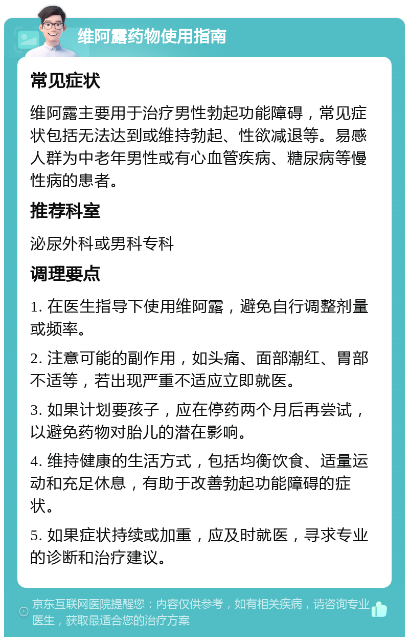 维阿露药物使用指南 常见症状 维阿露主要用于治疗男性勃起功能障碍，常见症状包括无法达到或维持勃起、性欲减退等。易感人群为中老年男性或有心血管疾病、糖尿病等慢性病的患者。 推荐科室 泌尿外科或男科专科 调理要点 1. 在医生指导下使用维阿露，避免自行调整剂量或频率。 2. 注意可能的副作用，如头痛、面部潮红、胃部不适等，若出现严重不适应立即就医。 3. 如果计划要孩子，应在停药两个月后再尝试，以避免药物对胎儿的潜在影响。 4. 维持健康的生活方式，包括均衡饮食、适量运动和充足休息，有助于改善勃起功能障碍的症状。 5. 如果症状持续或加重，应及时就医，寻求专业的诊断和治疗建议。