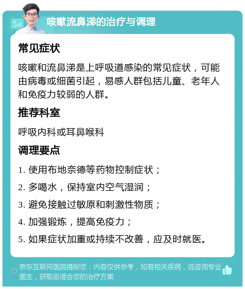 咳嗽流鼻涕的治疗与调理 常见症状 咳嗽和流鼻涕是上呼吸道感染的常见症状，可能由病毒或细菌引起，易感人群包括儿童、老年人和免疫力较弱的人群。 推荐科室 呼吸内科或耳鼻喉科 调理要点 1. 使用布地奈德等药物控制症状； 2. 多喝水，保持室内空气湿润； 3. 避免接触过敏原和刺激性物质； 4. 加强锻炼，提高免疫力； 5. 如果症状加重或持续不改善，应及时就医。