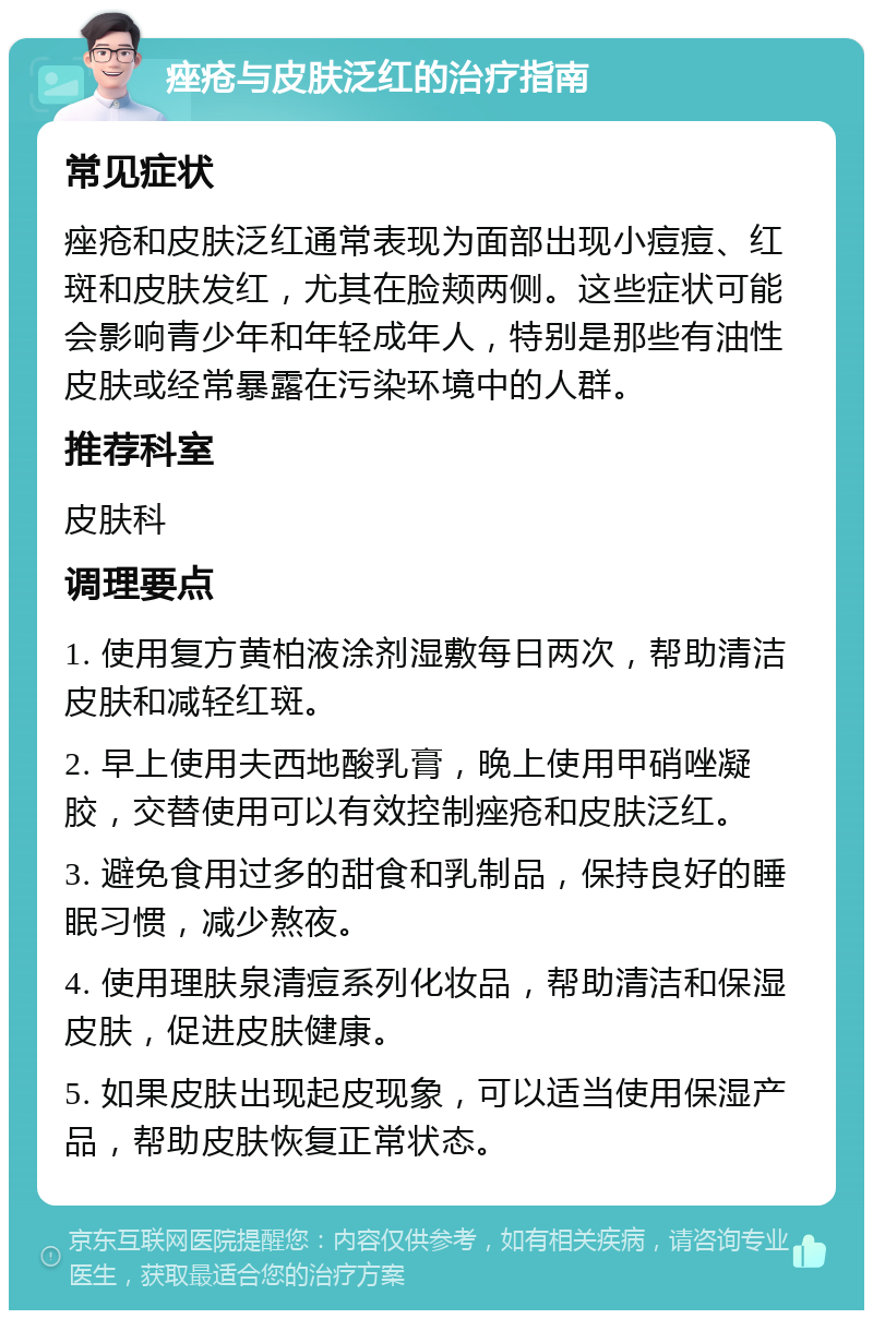 痤疮与皮肤泛红的治疗指南 常见症状 痤疮和皮肤泛红通常表现为面部出现小痘痘、红斑和皮肤发红，尤其在脸颊两侧。这些症状可能会影响青少年和年轻成年人，特别是那些有油性皮肤或经常暴露在污染环境中的人群。 推荐科室 皮肤科 调理要点 1. 使用复方黄柏液涂剂湿敷每日两次，帮助清洁皮肤和减轻红斑。 2. 早上使用夫西地酸乳膏，晚上使用甲硝唑凝胶，交替使用可以有效控制痤疮和皮肤泛红。 3. 避免食用过多的甜食和乳制品，保持良好的睡眠习惯，减少熬夜。 4. 使用理肤泉清痘系列化妆品，帮助清洁和保湿皮肤，促进皮肤健康。 5. 如果皮肤出现起皮现象，可以适当使用保湿产品，帮助皮肤恢复正常状态。