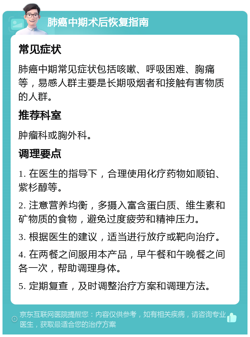 肺癌中期术后恢复指南 常见症状 肺癌中期常见症状包括咳嗽、呼吸困难、胸痛等，易感人群主要是长期吸烟者和接触有害物质的人群。 推荐科室 肿瘤科或胸外科。 调理要点 1. 在医生的指导下，合理使用化疗药物如顺铂、紫杉醇等。 2. 注意营养均衡，多摄入富含蛋白质、维生素和矿物质的食物，避免过度疲劳和精神压力。 3. 根据医生的建议，适当进行放疗或靶向治疗。 4. 在两餐之间服用本产品，早午餐和午晚餐之间各一次，帮助调理身体。 5. 定期复查，及时调整治疗方案和调理方法。