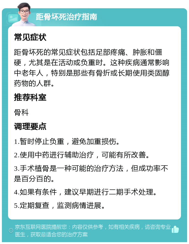 距骨坏死治疗指南 常见症状 距骨坏死的常见症状包括足部疼痛、肿胀和僵硬，尤其是在活动或负重时。这种疾病通常影响中老年人，特别是那些有骨折或长期使用类固醇药物的人群。 推荐科室 骨科 调理要点 1.暂时停止负重，避免加重损伤。 2.使用中药进行辅助治疗，可能有所改善。 3.手术植骨是一种可能的治疗方法，但成功率不是百分百的。 4.如果有条件，建议早期进行二期手术处理。 5.定期复查，监测病情进展。