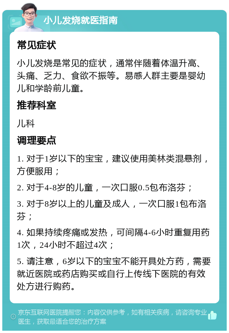 小儿发烧就医指南 常见症状 小儿发烧是常见的症状，通常伴随着体温升高、头痛、乏力、食欲不振等。易感人群主要是婴幼儿和学龄前儿童。 推荐科室 儿科 调理要点 1. 对于1岁以下的宝宝，建议使用美林类混悬剂，方便服用； 2. 对于4-8岁的儿童，一次口服0.5包布洛芬； 3. 对于8岁以上的儿童及成人，一次口服1包布洛芬； 4. 如果持续疼痛或发热，可间隔4-6小时重复用药1次，24小时不超过4次； 5. 请注意，6岁以下的宝宝不能开具处方药，需要就近医院或药店购买或自行上传线下医院的有效处方进行购药。