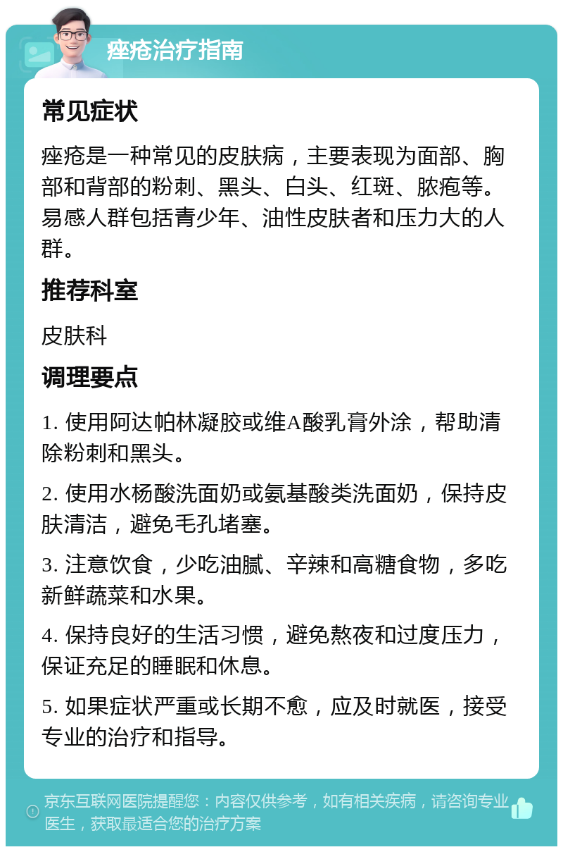 痤疮治疗指南 常见症状 痤疮是一种常见的皮肤病，主要表现为面部、胸部和背部的粉刺、黑头、白头、红斑、脓疱等。易感人群包括青少年、油性皮肤者和压力大的人群。 推荐科室 皮肤科 调理要点 1. 使用阿达帕林凝胶或维A酸乳膏外涂，帮助清除粉刺和黑头。 2. 使用水杨酸洗面奶或氨基酸类洗面奶，保持皮肤清洁，避免毛孔堵塞。 3. 注意饮食，少吃油腻、辛辣和高糖食物，多吃新鲜蔬菜和水果。 4. 保持良好的生活习惯，避免熬夜和过度压力，保证充足的睡眠和休息。 5. 如果症状严重或长期不愈，应及时就医，接受专业的治疗和指导。