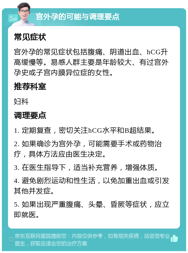 宫外孕的可能与调理要点 常见症状 宫外孕的常见症状包括腹痛、阴道出血、hCG升高缓慢等。易感人群主要是年龄较大、有过宫外孕史或子宫内膜异位症的女性。 推荐科室 妇科 调理要点 1. 定期复查，密切关注hCG水平和B超结果。 2. 如果确诊为宫外孕，可能需要手术或药物治疗，具体方法应由医生决定。 3. 在医生指导下，适当补充营养，增强体质。 4. 避免剧烈运动和性生活，以免加重出血或引发其他并发症。 5. 如果出现严重腹痛、头晕、昏厥等症状，应立即就医。