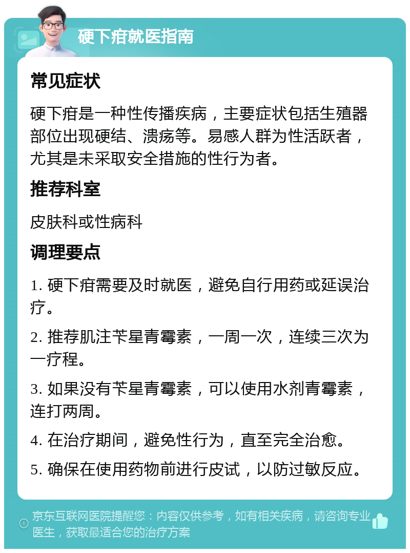 硬下疳就医指南 常见症状 硬下疳是一种性传播疾病，主要症状包括生殖器部位出现硬结、溃疡等。易感人群为性活跃者，尤其是未采取安全措施的性行为者。 推荐科室 皮肤科或性病科 调理要点 1. 硬下疳需要及时就医，避免自行用药或延误治疗。 2. 推荐肌注苄星青霉素，一周一次，连续三次为一疗程。 3. 如果没有苄星青霉素，可以使用水剂青霉素，连打两周。 4. 在治疗期间，避免性行为，直至完全治愈。 5. 确保在使用药物前进行皮试，以防过敏反应。