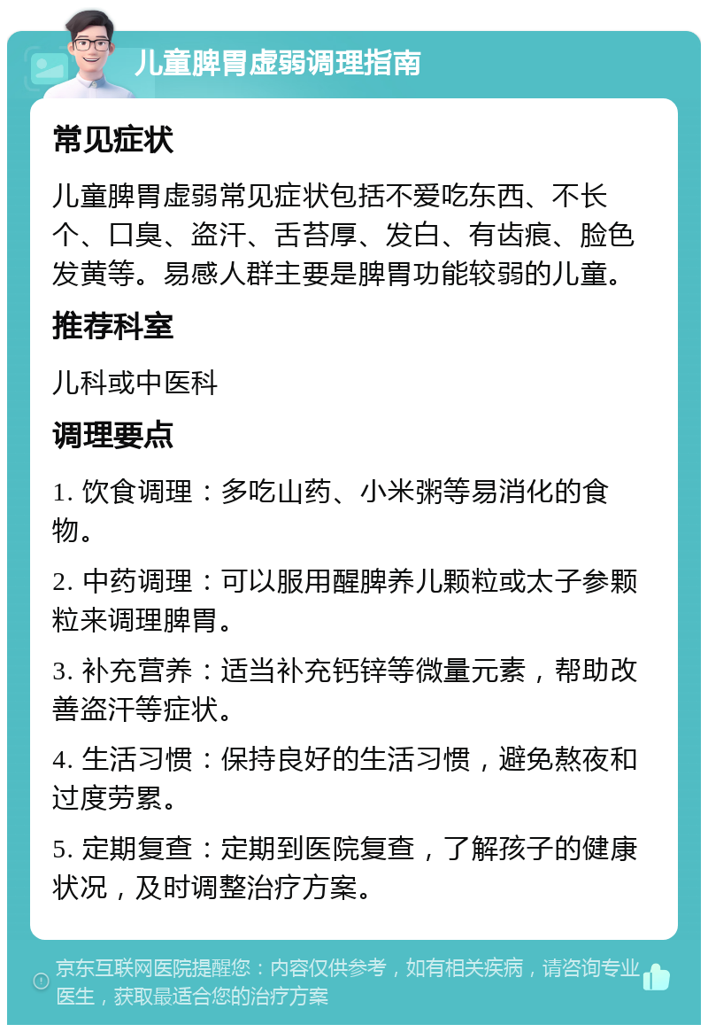 儿童脾胃虚弱调理指南 常见症状 儿童脾胃虚弱常见症状包括不爱吃东西、不长个、口臭、盗汗、舌苔厚、发白、有齿痕、脸色发黄等。易感人群主要是脾胃功能较弱的儿童。 推荐科室 儿科或中医科 调理要点 1. 饮食调理：多吃山药、小米粥等易消化的食物。 2. 中药调理：可以服用醒脾养儿颗粒或太子参颗粒来调理脾胃。 3. 补充营养：适当补充钙锌等微量元素，帮助改善盗汗等症状。 4. 生活习惯：保持良好的生活习惯，避免熬夜和过度劳累。 5. 定期复查：定期到医院复查，了解孩子的健康状况，及时调整治疗方案。