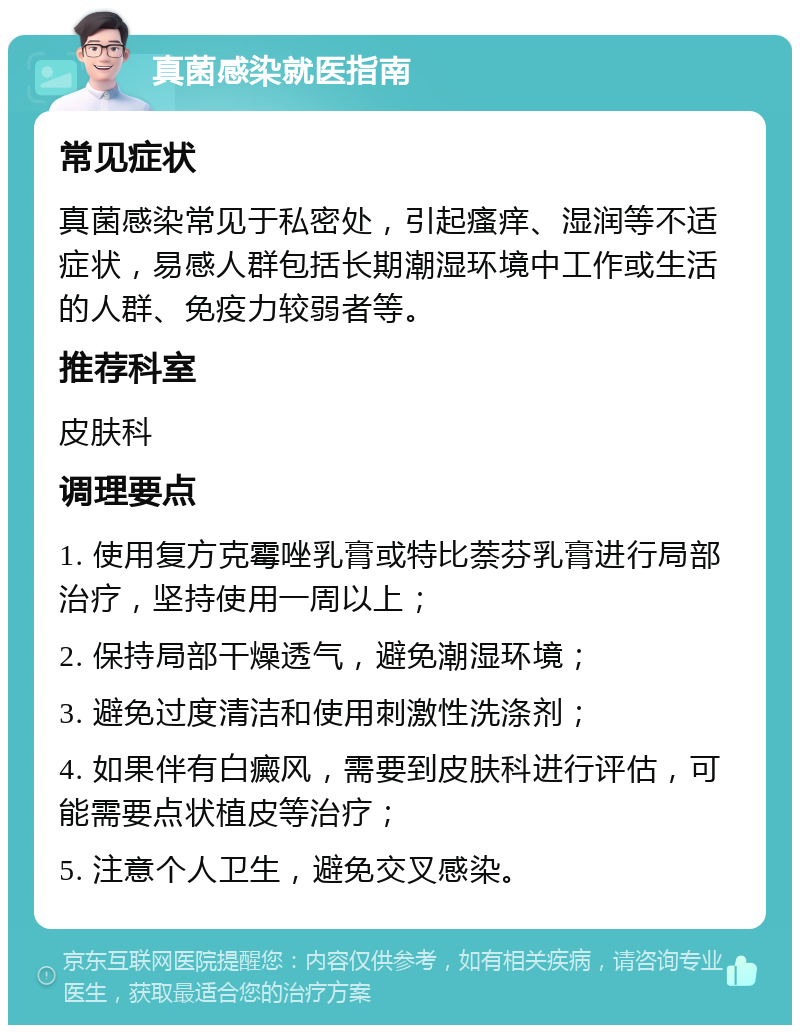 真菌感染就医指南 常见症状 真菌感染常见于私密处，引起瘙痒、湿润等不适症状，易感人群包括长期潮湿环境中工作或生活的人群、免疫力较弱者等。 推荐科室 皮肤科 调理要点 1. 使用复方克霉唑乳膏或特比萘芬乳膏进行局部治疗，坚持使用一周以上； 2. 保持局部干燥透气，避免潮湿环境； 3. 避免过度清洁和使用刺激性洗涤剂； 4. 如果伴有白癜风，需要到皮肤科进行评估，可能需要点状植皮等治疗； 5. 注意个人卫生，避免交叉感染。