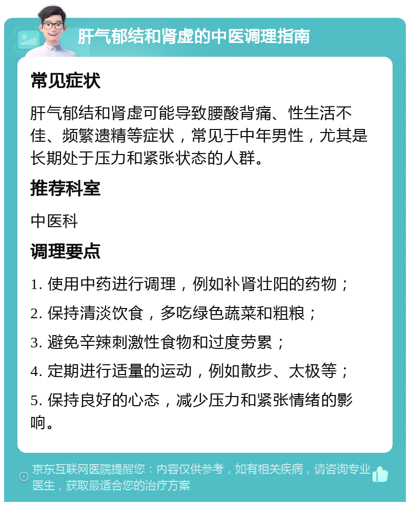 肝气郁结和肾虚的中医调理指南 常见症状 肝气郁结和肾虚可能导致腰酸背痛、性生活不佳、频繁遗精等症状，常见于中年男性，尤其是长期处于压力和紧张状态的人群。 推荐科室 中医科 调理要点 1. 使用中药进行调理，例如补肾壮阳的药物； 2. 保持清淡饮食，多吃绿色蔬菜和粗粮； 3. 避免辛辣刺激性食物和过度劳累； 4. 定期进行适量的运动，例如散步、太极等； 5. 保持良好的心态，减少压力和紧张情绪的影响。