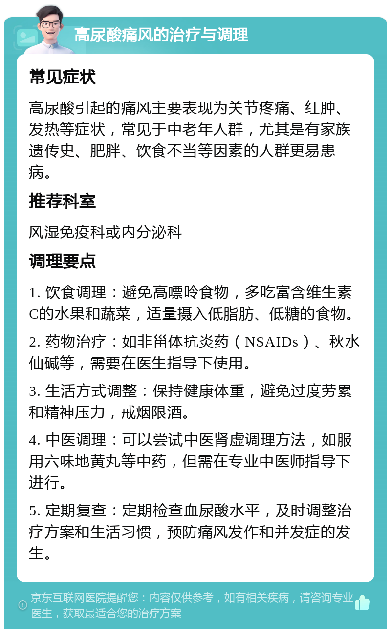 高尿酸痛风的治疗与调理 常见症状 高尿酸引起的痛风主要表现为关节疼痛、红肿、发热等症状，常见于中老年人群，尤其是有家族遗传史、肥胖、饮食不当等因素的人群更易患病。 推荐科室 风湿免疫科或内分泌科 调理要点 1. 饮食调理：避免高嘌呤食物，多吃富含维生素C的水果和蔬菜，适量摄入低脂肪、低糖的食物。 2. 药物治疗：如非甾体抗炎药（NSAIDs）、秋水仙碱等，需要在医生指导下使用。 3. 生活方式调整：保持健康体重，避免过度劳累和精神压力，戒烟限酒。 4. 中医调理：可以尝试中医肾虚调理方法，如服用六味地黄丸等中药，但需在专业中医师指导下进行。 5. 定期复查：定期检查血尿酸水平，及时调整治疗方案和生活习惯，预防痛风发作和并发症的发生。