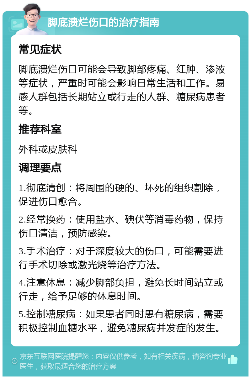 脚底溃烂伤口的治疗指南 常见症状 脚底溃烂伤口可能会导致脚部疼痛、红肿、渗液等症状，严重时可能会影响日常生活和工作。易感人群包括长期站立或行走的人群、糖尿病患者等。 推荐科室 外科或皮肤科 调理要点 1.彻底清创：将周围的硬的、坏死的组织割除，促进伤口愈合。 2.经常换药：使用盐水、碘伏等消毒药物，保持伤口清洁，预防感染。 3.手术治疗：对于深度较大的伤口，可能需要进行手术切除或激光烧等治疗方法。 4.注意休息：减少脚部负担，避免长时间站立或行走，给予足够的休息时间。 5.控制糖尿病：如果患者同时患有糖尿病，需要积极控制血糖水平，避免糖尿病并发症的发生。