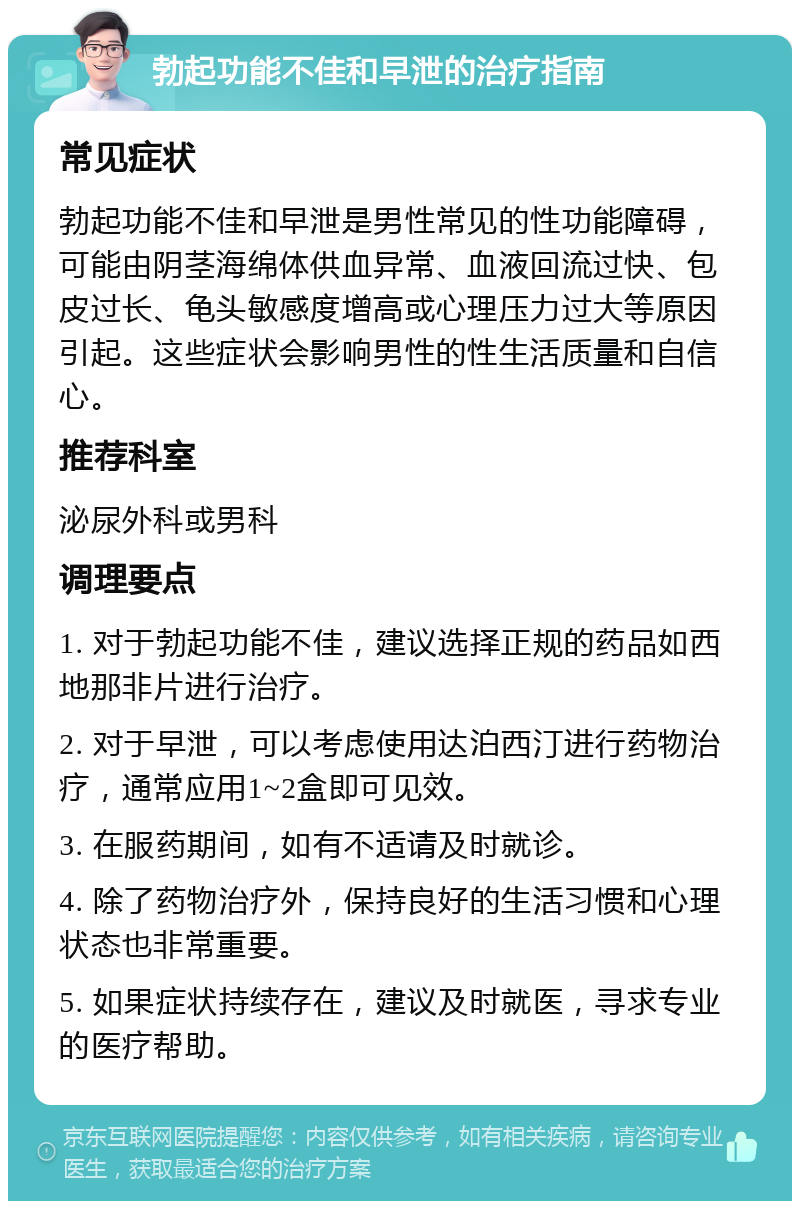 勃起功能不佳和早泄的治疗指南 常见症状 勃起功能不佳和早泄是男性常见的性功能障碍，可能由阴茎海绵体供血异常、血液回流过快、包皮过长、龟头敏感度增高或心理压力过大等原因引起。这些症状会影响男性的性生活质量和自信心。 推荐科室 泌尿外科或男科 调理要点 1. 对于勃起功能不佳，建议选择正规的药品如西地那非片进行治疗。 2. 对于早泄，可以考虑使用达泊西汀进行药物治疗，通常应用1~2盒即可见效。 3. 在服药期间，如有不适请及时就诊。 4. 除了药物治疗外，保持良好的生活习惯和心理状态也非常重要。 5. 如果症状持续存在，建议及时就医，寻求专业的医疗帮助。