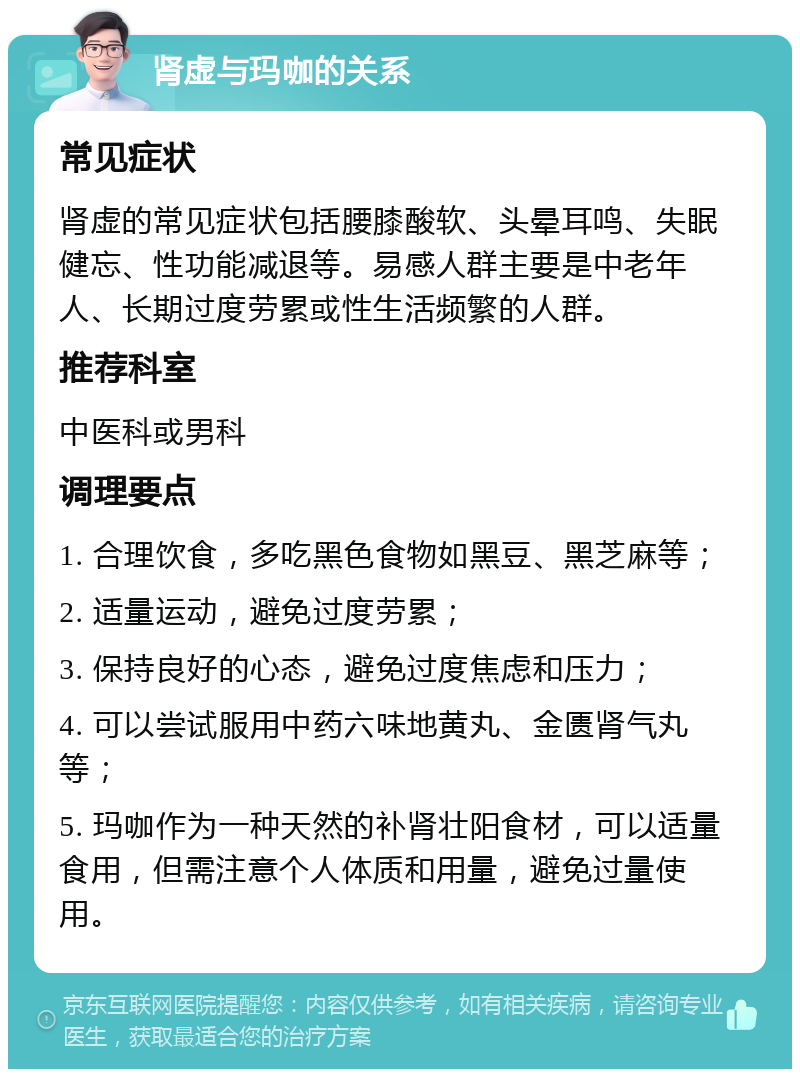 肾虚与玛咖的关系 常见症状 肾虚的常见症状包括腰膝酸软、头晕耳鸣、失眠健忘、性功能减退等。易感人群主要是中老年人、长期过度劳累或性生活频繁的人群。 推荐科室 中医科或男科 调理要点 1. 合理饮食，多吃黑色食物如黑豆、黑芝麻等； 2. 适量运动，避免过度劳累； 3. 保持良好的心态，避免过度焦虑和压力； 4. 可以尝试服用中药六味地黄丸、金匮肾气丸等； 5. 玛咖作为一种天然的补肾壮阳食材，可以适量食用，但需注意个人体质和用量，避免过量使用。