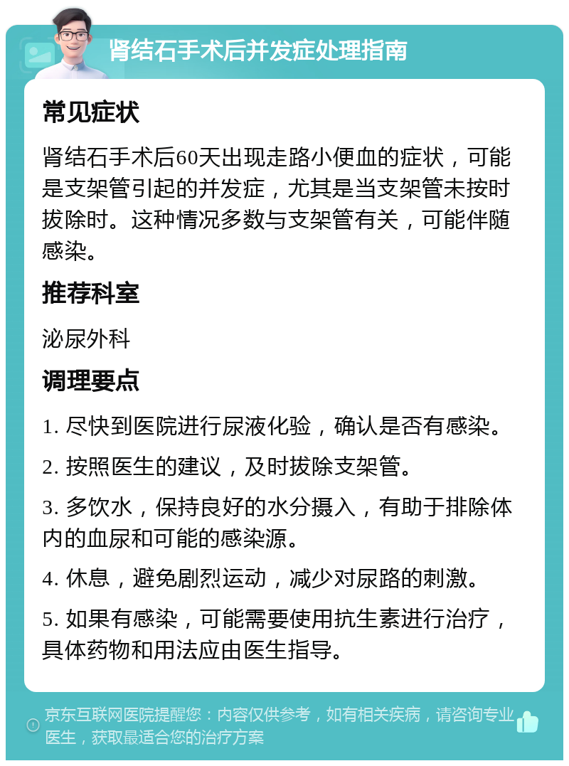 肾结石手术后并发症处理指南 常见症状 肾结石手术后60天出现走路小便血的症状，可能是支架管引起的并发症，尤其是当支架管未按时拔除时。这种情况多数与支架管有关，可能伴随感染。 推荐科室 泌尿外科 调理要点 1. 尽快到医院进行尿液化验，确认是否有感染。 2. 按照医生的建议，及时拔除支架管。 3. 多饮水，保持良好的水分摄入，有助于排除体内的血尿和可能的感染源。 4. 休息，避免剧烈运动，减少对尿路的刺激。 5. 如果有感染，可能需要使用抗生素进行治疗，具体药物和用法应由医生指导。