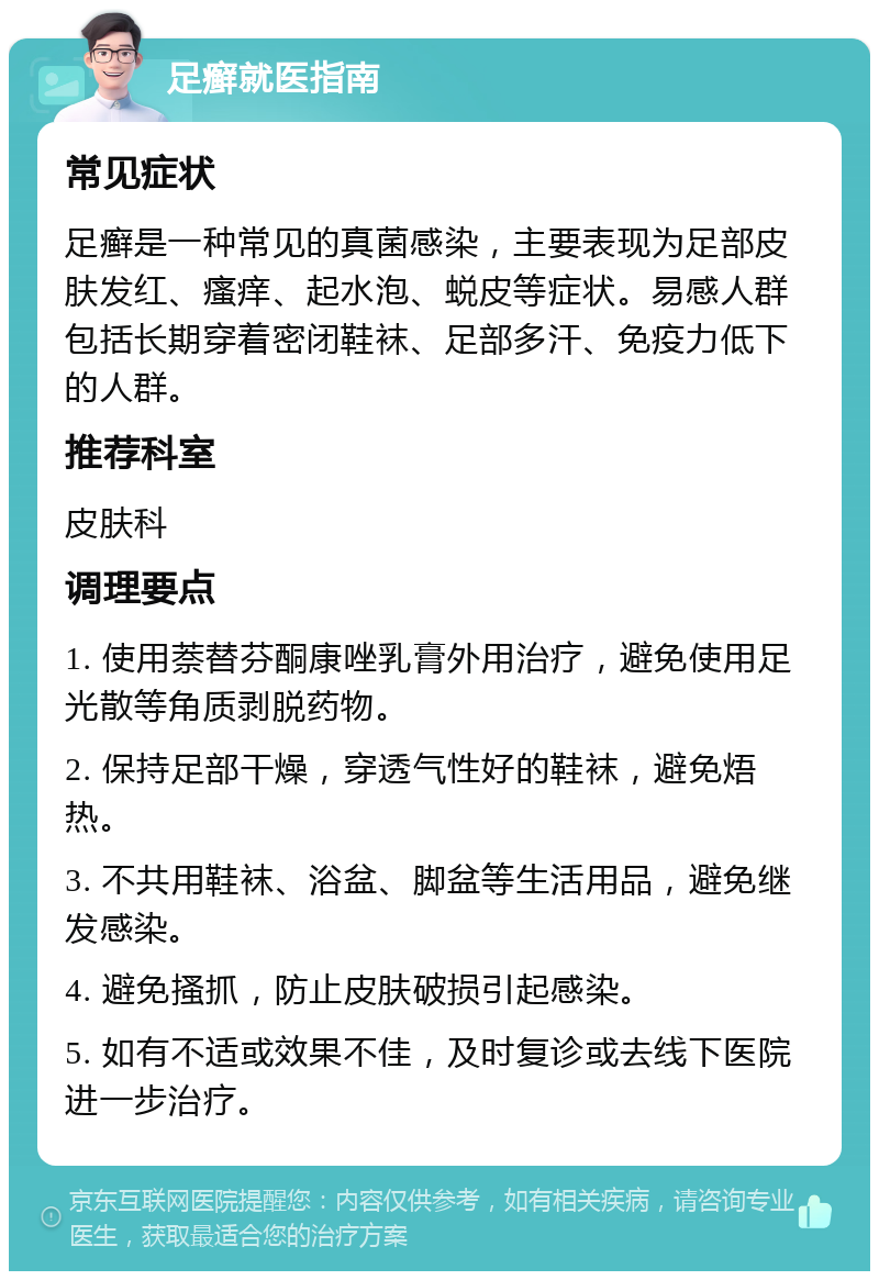 足癣就医指南 常见症状 足癣是一种常见的真菌感染，主要表现为足部皮肤发红、瘙痒、起水泡、蜕皮等症状。易感人群包括长期穿着密闭鞋袜、足部多汗、免疫力低下的人群。 推荐科室 皮肤科 调理要点 1. 使用萘替芬酮康唑乳膏外用治疗，避免使用足光散等角质剥脱药物。 2. 保持足部干燥，穿透气性好的鞋袜，避免焐热。 3. 不共用鞋袜、浴盆、脚盆等生活用品，避免继发感染。 4. 避免搔抓，防止皮肤破损引起感染。 5. 如有不适或效果不佳，及时复诊或去线下医院进一步治疗。