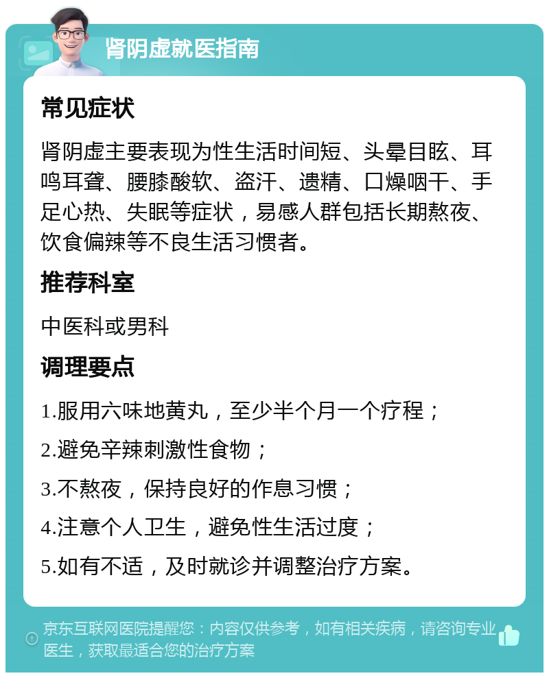 肾阴虚就医指南 常见症状 肾阴虚主要表现为性生活时间短、头晕目眩、耳鸣耳聋、腰膝酸软、盗汗、遗精、口燥咽干、手足心热、失眠等症状，易感人群包括长期熬夜、饮食偏辣等不良生活习惯者。 推荐科室 中医科或男科 调理要点 1.服用六味地黄丸，至少半个月一个疗程； 2.避免辛辣刺激性食物； 3.不熬夜，保持良好的作息习惯； 4.注意个人卫生，避免性生活过度； 5.如有不适，及时就诊并调整治疗方案。