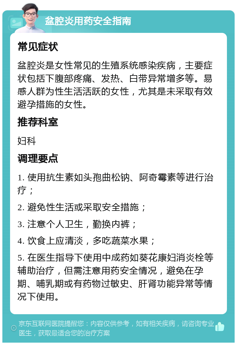 盆腔炎用药安全指南 常见症状 盆腔炎是女性常见的生殖系统感染疾病，主要症状包括下腹部疼痛、发热、白带异常增多等。易感人群为性生活活跃的女性，尤其是未采取有效避孕措施的女性。 推荐科室 妇科 调理要点 1. 使用抗生素如头孢曲松钠、阿奇霉素等进行治疗； 2. 避免性生活或采取安全措施； 3. 注意个人卫生，勤换内裤； 4. 饮食上应清淡，多吃蔬菜水果； 5. 在医生指导下使用中成药如葵花康妇消炎栓等辅助治疗，但需注意用药安全情况，避免在孕期、哺乳期或有药物过敏史、肝肾功能异常等情况下使用。