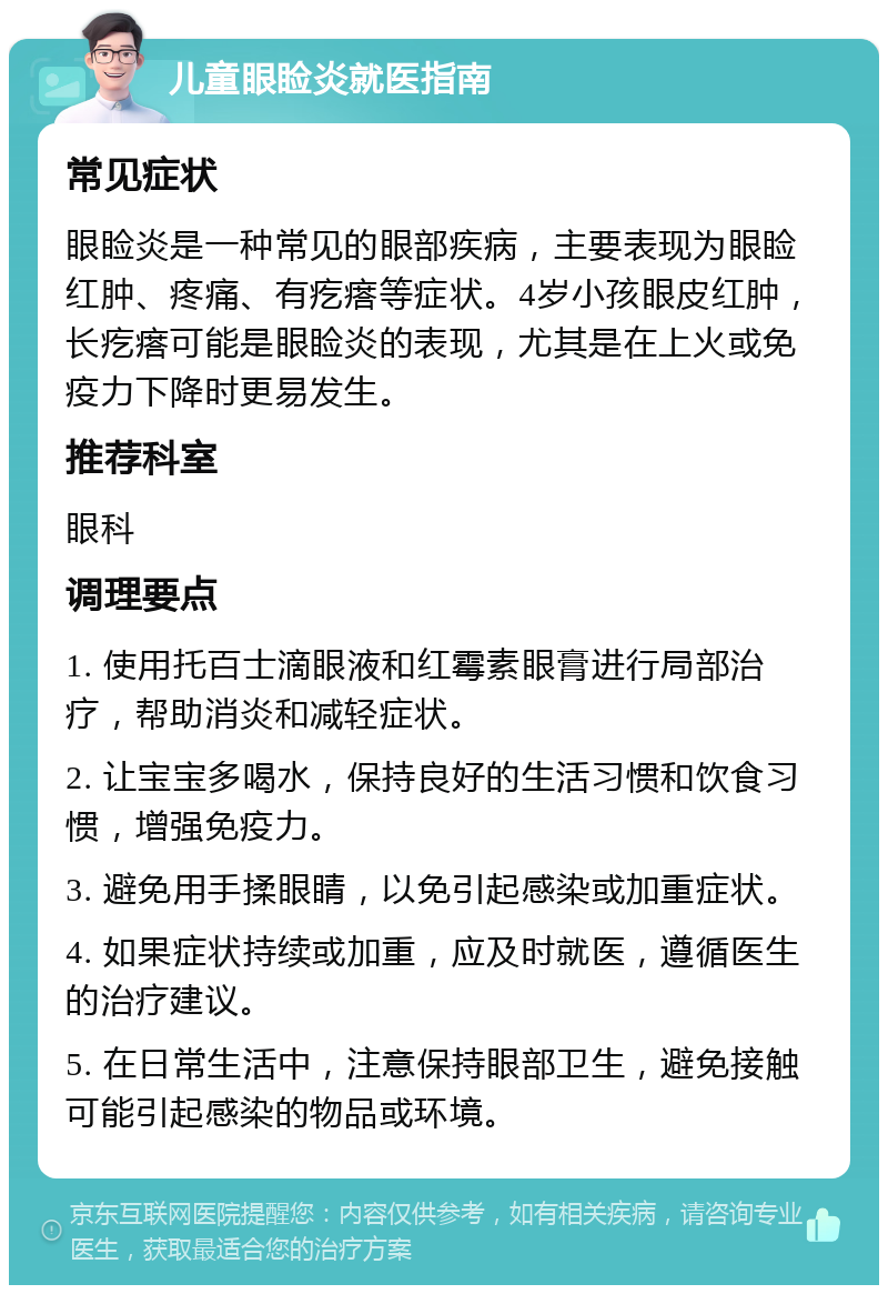 儿童眼睑炎就医指南 常见症状 眼睑炎是一种常见的眼部疾病，主要表现为眼睑红肿、疼痛、有疙瘩等症状。4岁小孩眼皮红肿，长疙瘩可能是眼睑炎的表现，尤其是在上火或免疫力下降时更易发生。 推荐科室 眼科 调理要点 1. 使用托百士滴眼液和红霉素眼膏进行局部治疗，帮助消炎和减轻症状。 2. 让宝宝多喝水，保持良好的生活习惯和饮食习惯，增强免疫力。 3. 避免用手揉眼睛，以免引起感染或加重症状。 4. 如果症状持续或加重，应及时就医，遵循医生的治疗建议。 5. 在日常生活中，注意保持眼部卫生，避免接触可能引起感染的物品或环境。