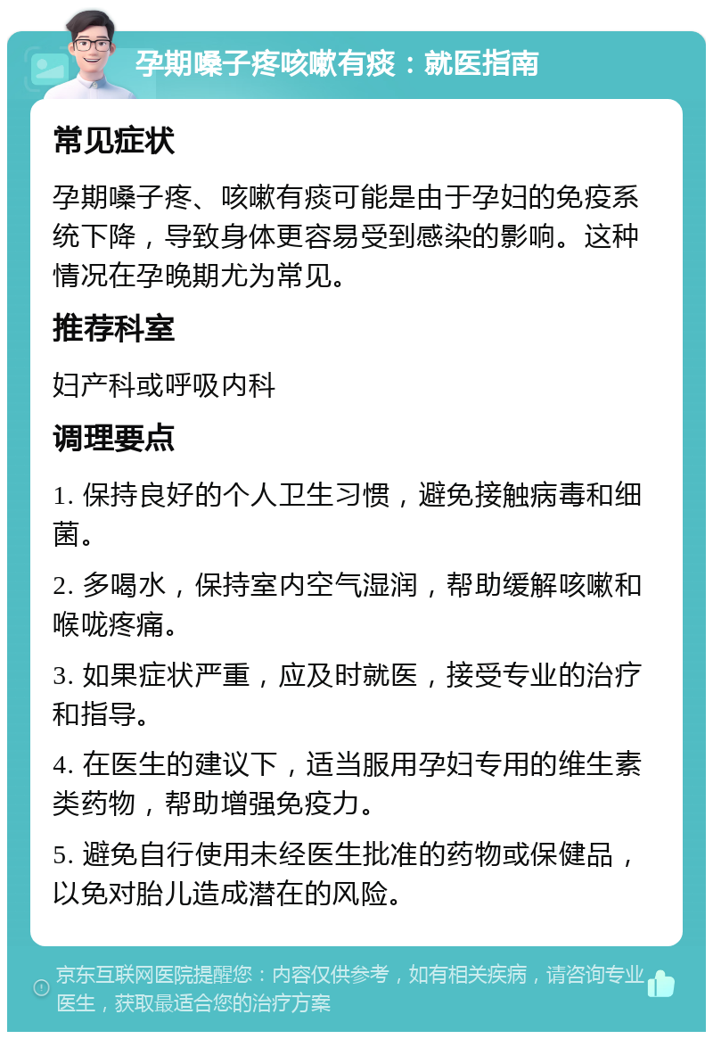 孕期嗓子疼咳嗽有痰：就医指南 常见症状 孕期嗓子疼、咳嗽有痰可能是由于孕妇的免疫系统下降，导致身体更容易受到感染的影响。这种情况在孕晚期尤为常见。 推荐科室 妇产科或呼吸内科 调理要点 1. 保持良好的个人卫生习惯，避免接触病毒和细菌。 2. 多喝水，保持室内空气湿润，帮助缓解咳嗽和喉咙疼痛。 3. 如果症状严重，应及时就医，接受专业的治疗和指导。 4. 在医生的建议下，适当服用孕妇专用的维生素类药物，帮助增强免疫力。 5. 避免自行使用未经医生批准的药物或保健品，以免对胎儿造成潜在的风险。