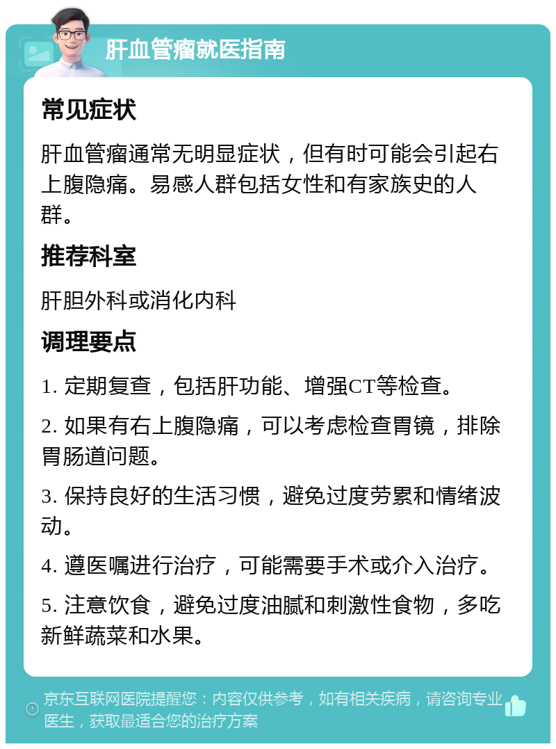 肝血管瘤就医指南 常见症状 肝血管瘤通常无明显症状，但有时可能会引起右上腹隐痛。易感人群包括女性和有家族史的人群。 推荐科室 肝胆外科或消化内科 调理要点 1. 定期复查，包括肝功能、增强CT等检查。 2. 如果有右上腹隐痛，可以考虑检查胃镜，排除胃肠道问题。 3. 保持良好的生活习惯，避免过度劳累和情绪波动。 4. 遵医嘱进行治疗，可能需要手术或介入治疗。 5. 注意饮食，避免过度油腻和刺激性食物，多吃新鲜蔬菜和水果。