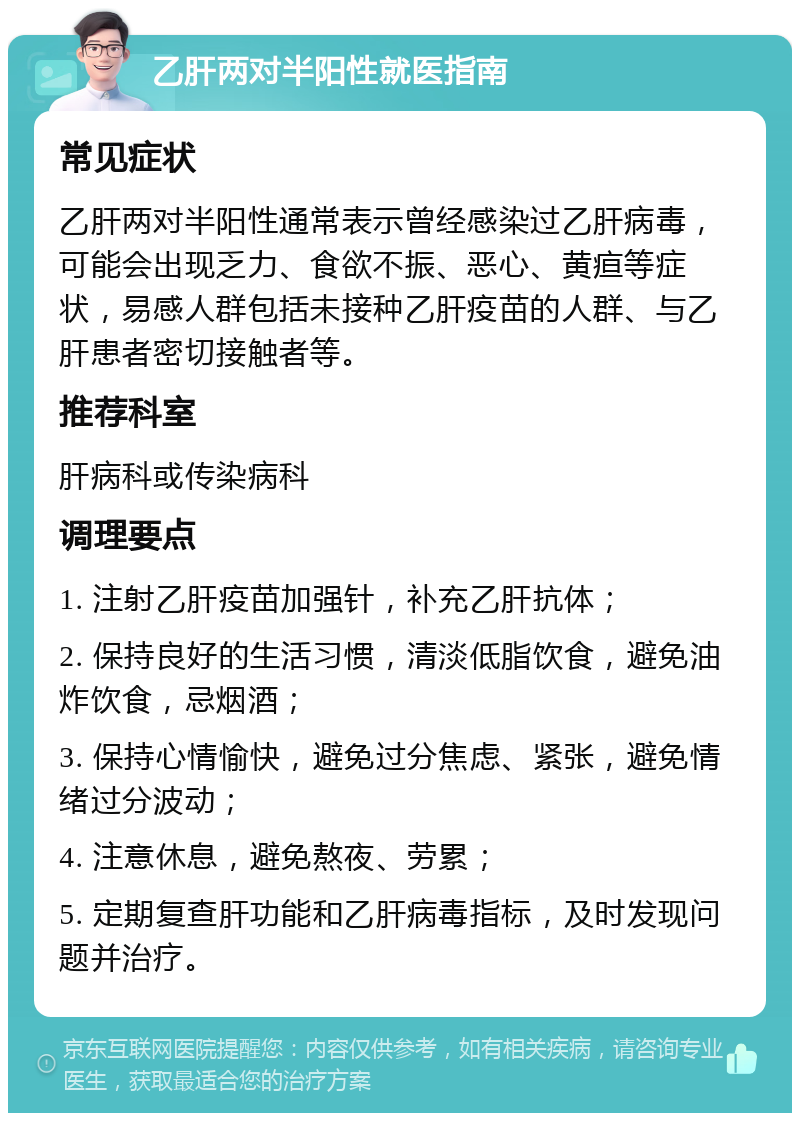 乙肝两对半阳性就医指南 常见症状 乙肝两对半阳性通常表示曾经感染过乙肝病毒，可能会出现乏力、食欲不振、恶心、黄疸等症状，易感人群包括未接种乙肝疫苗的人群、与乙肝患者密切接触者等。 推荐科室 肝病科或传染病科 调理要点 1. 注射乙肝疫苗加强针，补充乙肝抗体； 2. 保持良好的生活习惯，清淡低脂饮食，避免油炸饮食，忌烟酒； 3. 保持心情愉快，避免过分焦虑、紧张，避免情绪过分波动； 4. 注意休息，避免熬夜、劳累； 5. 定期复查肝功能和乙肝病毒指标，及时发现问题并治疗。