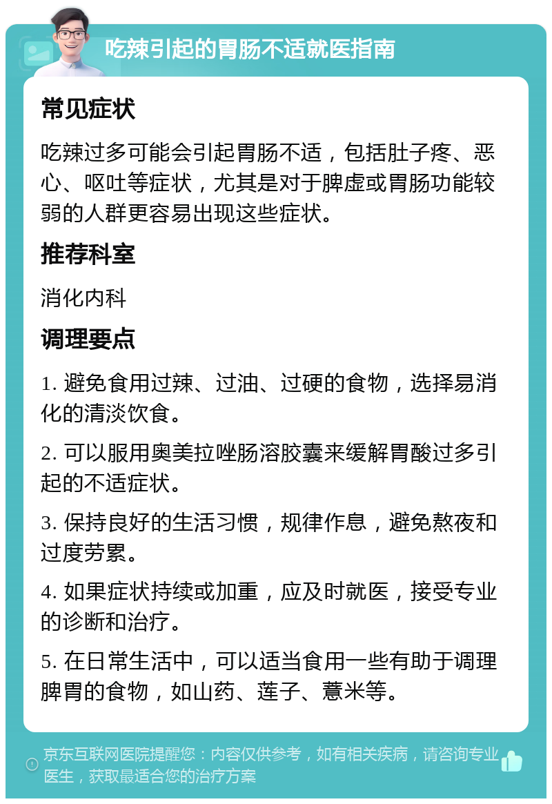 吃辣引起的胃肠不适就医指南 常见症状 吃辣过多可能会引起胃肠不适，包括肚子疼、恶心、呕吐等症状，尤其是对于脾虚或胃肠功能较弱的人群更容易出现这些症状。 推荐科室 消化内科 调理要点 1. 避免食用过辣、过油、过硬的食物，选择易消化的清淡饮食。 2. 可以服用奥美拉唑肠溶胶囊来缓解胃酸过多引起的不适症状。 3. 保持良好的生活习惯，规律作息，避免熬夜和过度劳累。 4. 如果症状持续或加重，应及时就医，接受专业的诊断和治疗。 5. 在日常生活中，可以适当食用一些有助于调理脾胃的食物，如山药、莲子、薏米等。