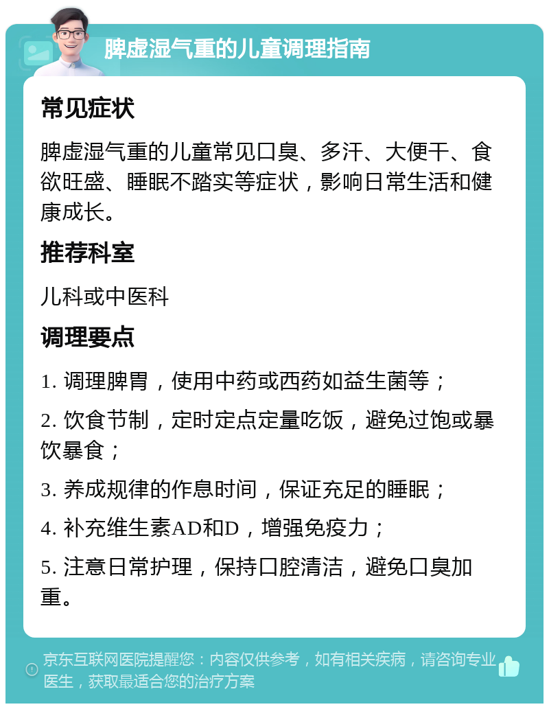 脾虚湿气重的儿童调理指南 常见症状 脾虚湿气重的儿童常见口臭、多汗、大便干、食欲旺盛、睡眠不踏实等症状，影响日常生活和健康成长。 推荐科室 儿科或中医科 调理要点 1. 调理脾胃，使用中药或西药如益生菌等； 2. 饮食节制，定时定点定量吃饭，避免过饱或暴饮暴食； 3. 养成规律的作息时间，保证充足的睡眠； 4. 补充维生素AD和D，增强免疫力； 5. 注意日常护理，保持口腔清洁，避免口臭加重。