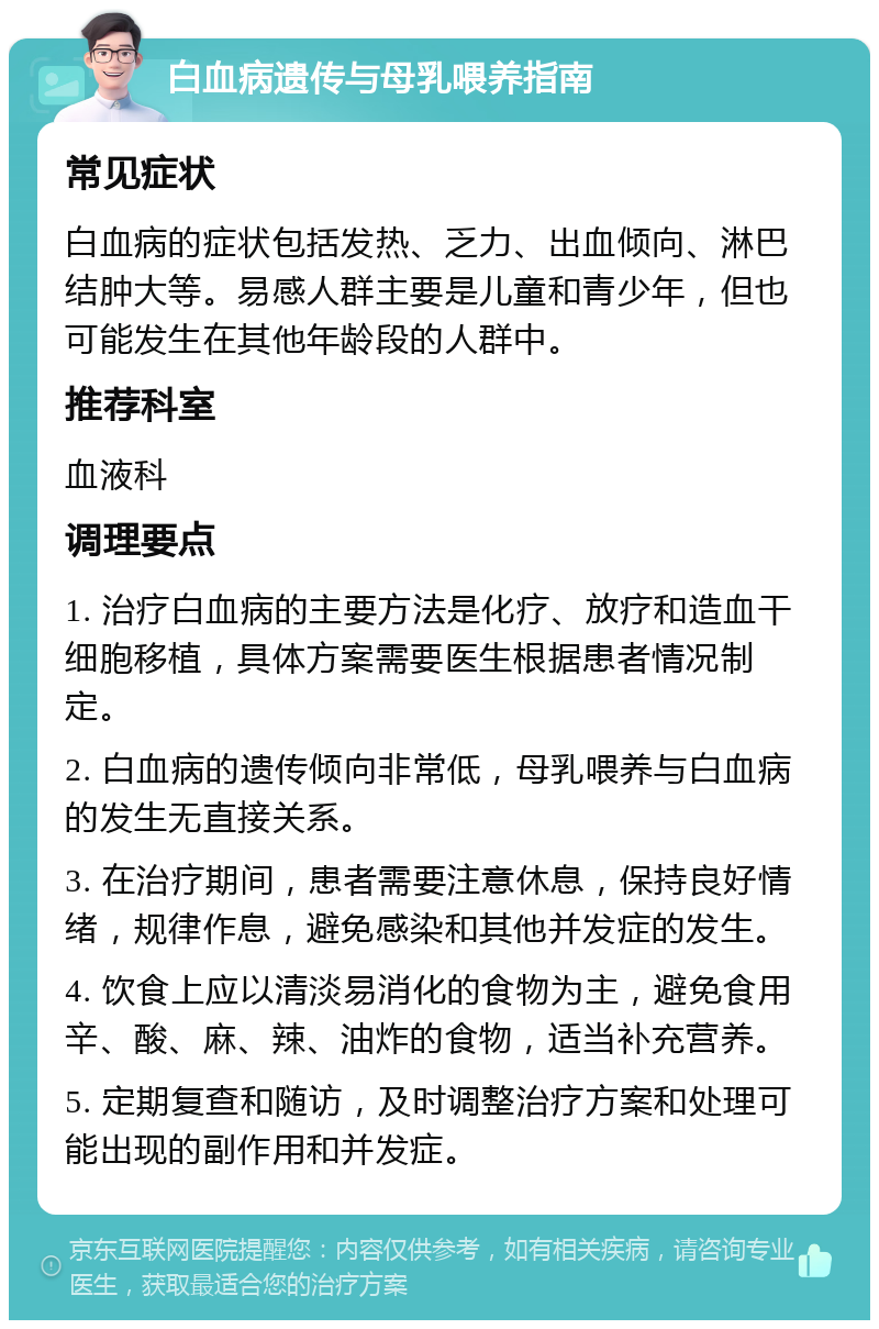 白血病遗传与母乳喂养指南 常见症状 白血病的症状包括发热、乏力、出血倾向、淋巴结肿大等。易感人群主要是儿童和青少年，但也可能发生在其他年龄段的人群中。 推荐科室 血液科 调理要点 1. 治疗白血病的主要方法是化疗、放疗和造血干细胞移植，具体方案需要医生根据患者情况制定。 2. 白血病的遗传倾向非常低，母乳喂养与白血病的发生无直接关系。 3. 在治疗期间，患者需要注意休息，保持良好情绪，规律作息，避免感染和其他并发症的发生。 4. 饮食上应以清淡易消化的食物为主，避免食用辛、酸、麻、辣、油炸的食物，适当补充营养。 5. 定期复查和随访，及时调整治疗方案和处理可能出现的副作用和并发症。