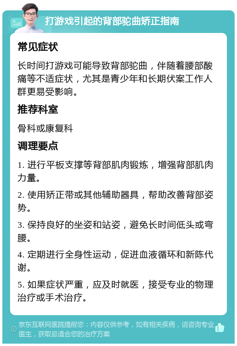 打游戏引起的背部驼曲矫正指南 常见症状 长时间打游戏可能导致背部驼曲，伴随着腰部酸痛等不适症状，尤其是青少年和长期伏案工作人群更易受影响。 推荐科室 骨科或康复科 调理要点 1. 进行平板支撑等背部肌肉锻炼，增强背部肌肉力量。 2. 使用矫正带或其他辅助器具，帮助改善背部姿势。 3. 保持良好的坐姿和站姿，避免长时间低头或弯腰。 4. 定期进行全身性运动，促进血液循环和新陈代谢。 5. 如果症状严重，应及时就医，接受专业的物理治疗或手术治疗。