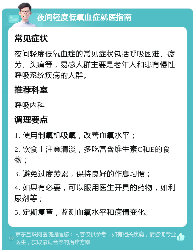 夜间轻度低氧血症就医指南 常见症状 夜间轻度低氧血症的常见症状包括呼吸困难、疲劳、头痛等，易感人群主要是老年人和患有慢性呼吸系统疾病的人群。 推荐科室 呼吸内科 调理要点 1. 使用制氧机吸氧，改善血氧水平； 2. 饮食上注意清淡，多吃富含维生素C和E的食物； 3. 避免过度劳累，保持良好的作息习惯； 4. 如果有必要，可以服用医生开具的药物，如利尿剂等； 5. 定期复查，监测血氧水平和病情变化。