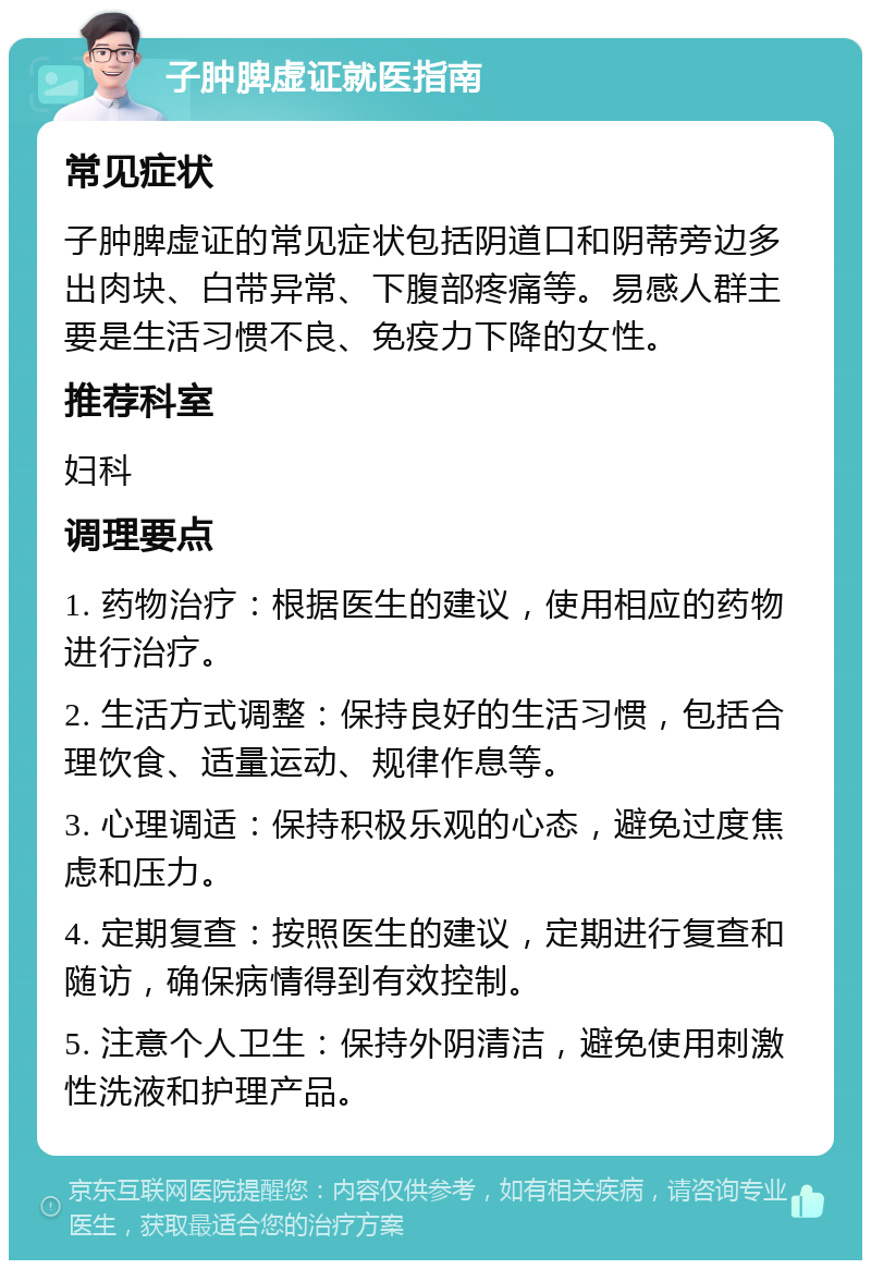 子肿脾虚证就医指南 常见症状 子肿脾虚证的常见症状包括阴道口和阴蒂旁边多出肉块、白带异常、下腹部疼痛等。易感人群主要是生活习惯不良、免疫力下降的女性。 推荐科室 妇科 调理要点 1. 药物治疗：根据医生的建议，使用相应的药物进行治疗。 2. 生活方式调整：保持良好的生活习惯，包括合理饮食、适量运动、规律作息等。 3. 心理调适：保持积极乐观的心态，避免过度焦虑和压力。 4. 定期复查：按照医生的建议，定期进行复查和随访，确保病情得到有效控制。 5. 注意个人卫生：保持外阴清洁，避免使用刺激性洗液和护理产品。