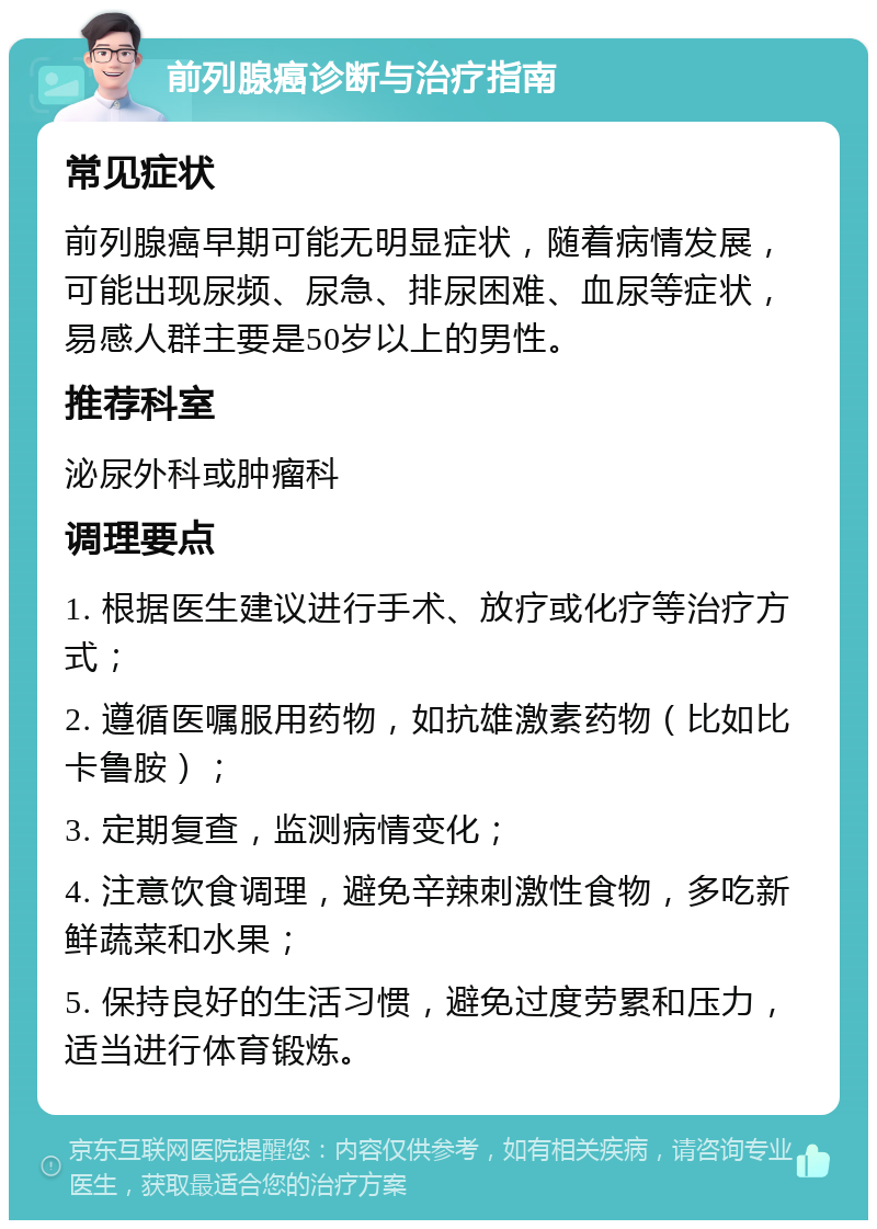 前列腺癌诊断与治疗指南 常见症状 前列腺癌早期可能无明显症状，随着病情发展，可能出现尿频、尿急、排尿困难、血尿等症状，易感人群主要是50岁以上的男性。 推荐科室 泌尿外科或肿瘤科 调理要点 1. 根据医生建议进行手术、放疗或化疗等治疗方式； 2. 遵循医嘱服用药物，如抗雄激素药物（比如比卡鲁胺）； 3. 定期复查，监测病情变化； 4. 注意饮食调理，避免辛辣刺激性食物，多吃新鲜蔬菜和水果； 5. 保持良好的生活习惯，避免过度劳累和压力，适当进行体育锻炼。