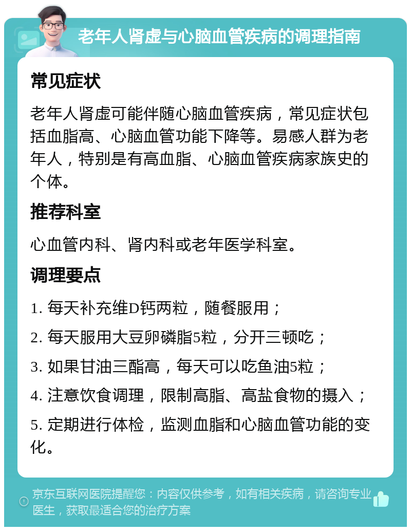 老年人肾虚与心脑血管疾病的调理指南 常见症状 老年人肾虚可能伴随心脑血管疾病，常见症状包括血脂高、心脑血管功能下降等。易感人群为老年人，特别是有高血脂、心脑血管疾病家族史的个体。 推荐科室 心血管内科、肾内科或老年医学科室。 调理要点 1. 每天补充维D钙两粒，随餐服用； 2. 每天服用大豆卵磷脂5粒，分开三顿吃； 3. 如果甘油三酯高，每天可以吃鱼油5粒； 4. 注意饮食调理，限制高脂、高盐食物的摄入； 5. 定期进行体检，监测血脂和心脑血管功能的变化。