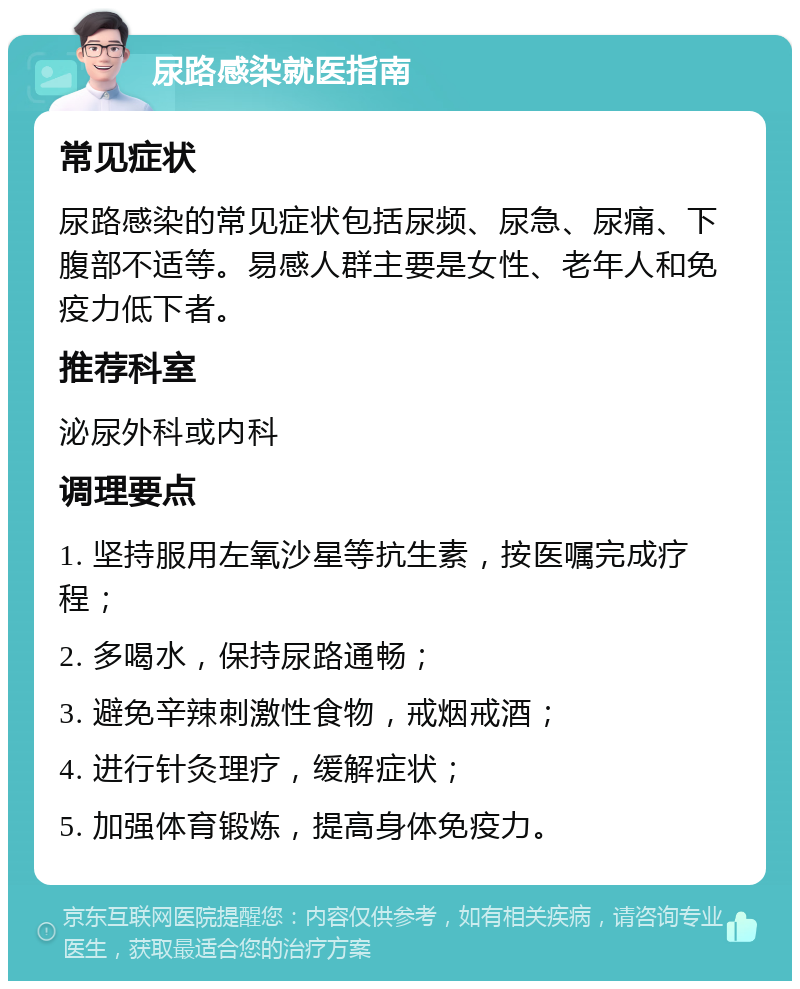 尿路感染就医指南 常见症状 尿路感染的常见症状包括尿频、尿急、尿痛、下腹部不适等。易感人群主要是女性、老年人和免疫力低下者。 推荐科室 泌尿外科或内科 调理要点 1. 坚持服用左氧沙星等抗生素，按医嘱完成疗程； 2. 多喝水，保持尿路通畅； 3. 避免辛辣刺激性食物，戒烟戒酒； 4. 进行针灸理疗，缓解症状； 5. 加强体育锻炼，提高身体免疫力。