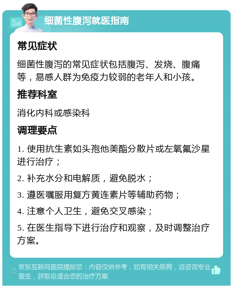 细菌性腹泻就医指南 常见症状 细菌性腹泻的常见症状包括腹泻、发烧、腹痛等，易感人群为免疫力较弱的老年人和小孩。 推荐科室 消化内科或感染科 调理要点 1. 使用抗生素如头孢他美酯分散片或左氧氟沙星进行治疗； 2. 补充水分和电解质，避免脱水； 3. 遵医嘱服用复方黄连素片等辅助药物； 4. 注意个人卫生，避免交叉感染； 5. 在医生指导下进行治疗和观察，及时调整治疗方案。