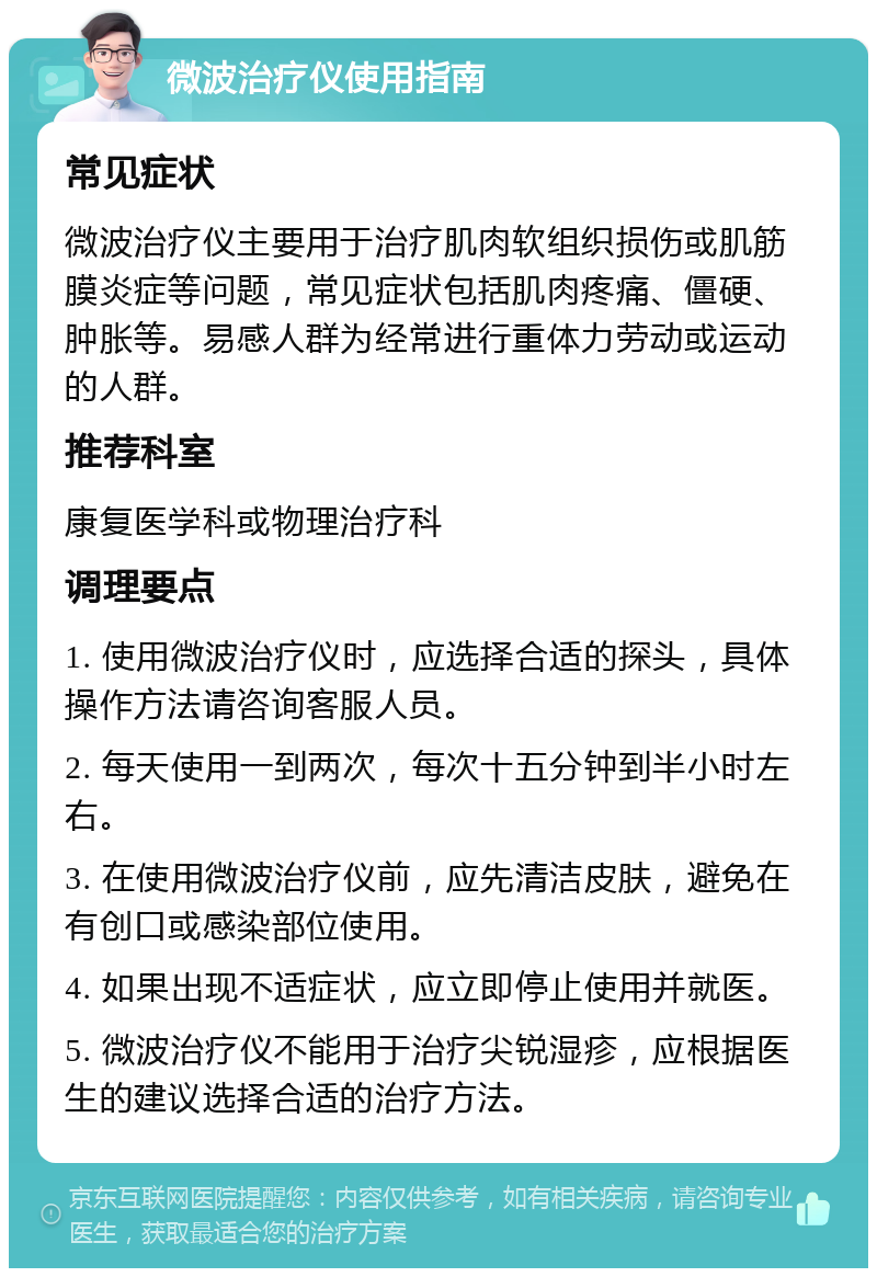 微波治疗仪使用指南 常见症状 微波治疗仪主要用于治疗肌肉软组织损伤或肌筋膜炎症等问题，常见症状包括肌肉疼痛、僵硬、肿胀等。易感人群为经常进行重体力劳动或运动的人群。 推荐科室 康复医学科或物理治疗科 调理要点 1. 使用微波治疗仪时，应选择合适的探头，具体操作方法请咨询客服人员。 2. 每天使用一到两次，每次十五分钟到半小时左右。 3. 在使用微波治疗仪前，应先清洁皮肤，避免在有创口或感染部位使用。 4. 如果出现不适症状，应立即停止使用并就医。 5. 微波治疗仪不能用于治疗尖锐湿疹，应根据医生的建议选择合适的治疗方法。