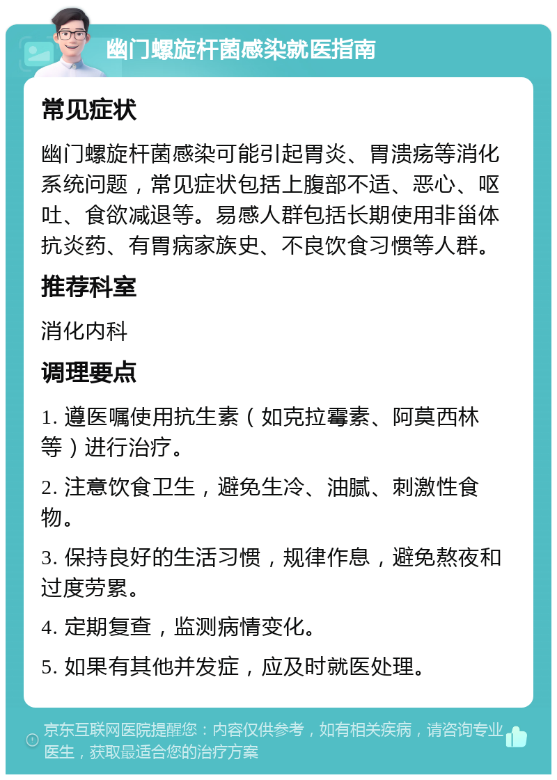 幽门螺旋杆菌感染就医指南 常见症状 幽门螺旋杆菌感染可能引起胃炎、胃溃疡等消化系统问题，常见症状包括上腹部不适、恶心、呕吐、食欲减退等。易感人群包括长期使用非甾体抗炎药、有胃病家族史、不良饮食习惯等人群。 推荐科室 消化内科 调理要点 1. 遵医嘱使用抗生素（如克拉霉素、阿莫西林等）进行治疗。 2. 注意饮食卫生，避免生冷、油腻、刺激性食物。 3. 保持良好的生活习惯，规律作息，避免熬夜和过度劳累。 4. 定期复查，监测病情变化。 5. 如果有其他并发症，应及时就医处理。