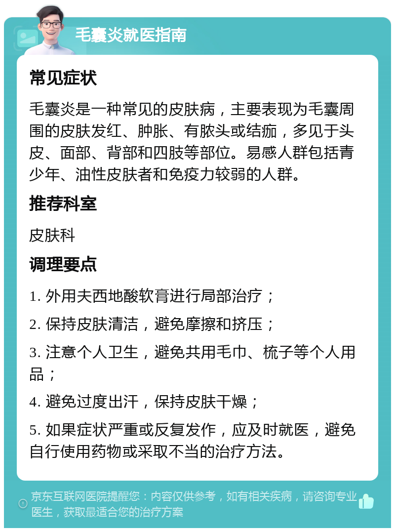 毛囊炎就医指南 常见症状 毛囊炎是一种常见的皮肤病，主要表现为毛囊周围的皮肤发红、肿胀、有脓头或结痂，多见于头皮、面部、背部和四肢等部位。易感人群包括青少年、油性皮肤者和免疫力较弱的人群。 推荐科室 皮肤科 调理要点 1. 外用夫西地酸软膏进行局部治疗； 2. 保持皮肤清洁，避免摩擦和挤压； 3. 注意个人卫生，避免共用毛巾、梳子等个人用品； 4. 避免过度出汗，保持皮肤干燥； 5. 如果症状严重或反复发作，应及时就医，避免自行使用药物或采取不当的治疗方法。