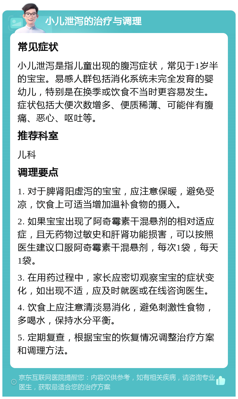 小儿泄泻的治疗与调理 常见症状 小儿泄泻是指儿童出现的腹泻症状，常见于1岁半的宝宝。易感人群包括消化系统未完全发育的婴幼儿，特别是在换季或饮食不当时更容易发生。症状包括大便次数增多、便质稀薄、可能伴有腹痛、恶心、呕吐等。 推荐科室 儿科 调理要点 1. 对于脾肾阳虚泻的宝宝，应注意保暖，避免受凉，饮食上可适当增加温补食物的摄入。 2. 如果宝宝出现了阿奇霉素干混悬剂的相对适应症，且无药物过敏史和肝肾功能损害，可以按照医生建议口服阿奇霉素干混悬剂，每次1袋，每天1袋。 3. 在用药过程中，家长应密切观察宝宝的症状变化，如出现不适，应及时就医或在线咨询医生。 4. 饮食上应注意清淡易消化，避免刺激性食物，多喝水，保持水分平衡。 5. 定期复查，根据宝宝的恢复情况调整治疗方案和调理方法。