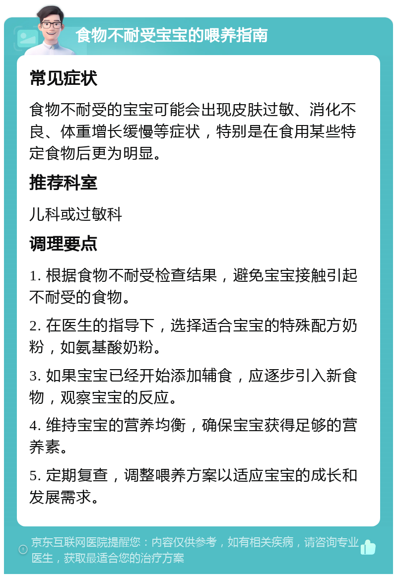 食物不耐受宝宝的喂养指南 常见症状 食物不耐受的宝宝可能会出现皮肤过敏、消化不良、体重增长缓慢等症状，特别是在食用某些特定食物后更为明显。 推荐科室 儿科或过敏科 调理要点 1. 根据食物不耐受检查结果，避免宝宝接触引起不耐受的食物。 2. 在医生的指导下，选择适合宝宝的特殊配方奶粉，如氨基酸奶粉。 3. 如果宝宝已经开始添加辅食，应逐步引入新食物，观察宝宝的反应。 4. 维持宝宝的营养均衡，确保宝宝获得足够的营养素。 5. 定期复查，调整喂养方案以适应宝宝的成长和发展需求。