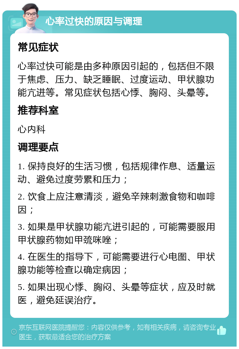 心率过快的原因与调理 常见症状 心率过快可能是由多种原因引起的，包括但不限于焦虑、压力、缺乏睡眠、过度运动、甲状腺功能亢进等。常见症状包括心悸、胸闷、头晕等。 推荐科室 心内科 调理要点 1. 保持良好的生活习惯，包括规律作息、适量运动、避免过度劳累和压力； 2. 饮食上应注意清淡，避免辛辣刺激食物和咖啡因； 3. 如果是甲状腺功能亢进引起的，可能需要服用甲状腺药物如甲巯咪唑； 4. 在医生的指导下，可能需要进行心电图、甲状腺功能等检查以确定病因； 5. 如果出现心悸、胸闷、头晕等症状，应及时就医，避免延误治疗。