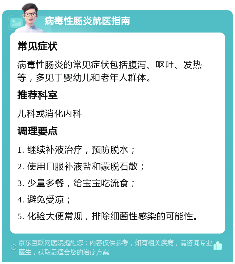 病毒性肠炎就医指南 常见症状 病毒性肠炎的常见症状包括腹泻、呕吐、发热等，多见于婴幼儿和老年人群体。 推荐科室 儿科或消化内科 调理要点 1. 继续补液治疗，预防脱水； 2. 使用口服补液盐和蒙脱石散； 3. 少量多餐，给宝宝吃流食； 4. 避免受凉； 5. 化验大便常规，排除细菌性感染的可能性。