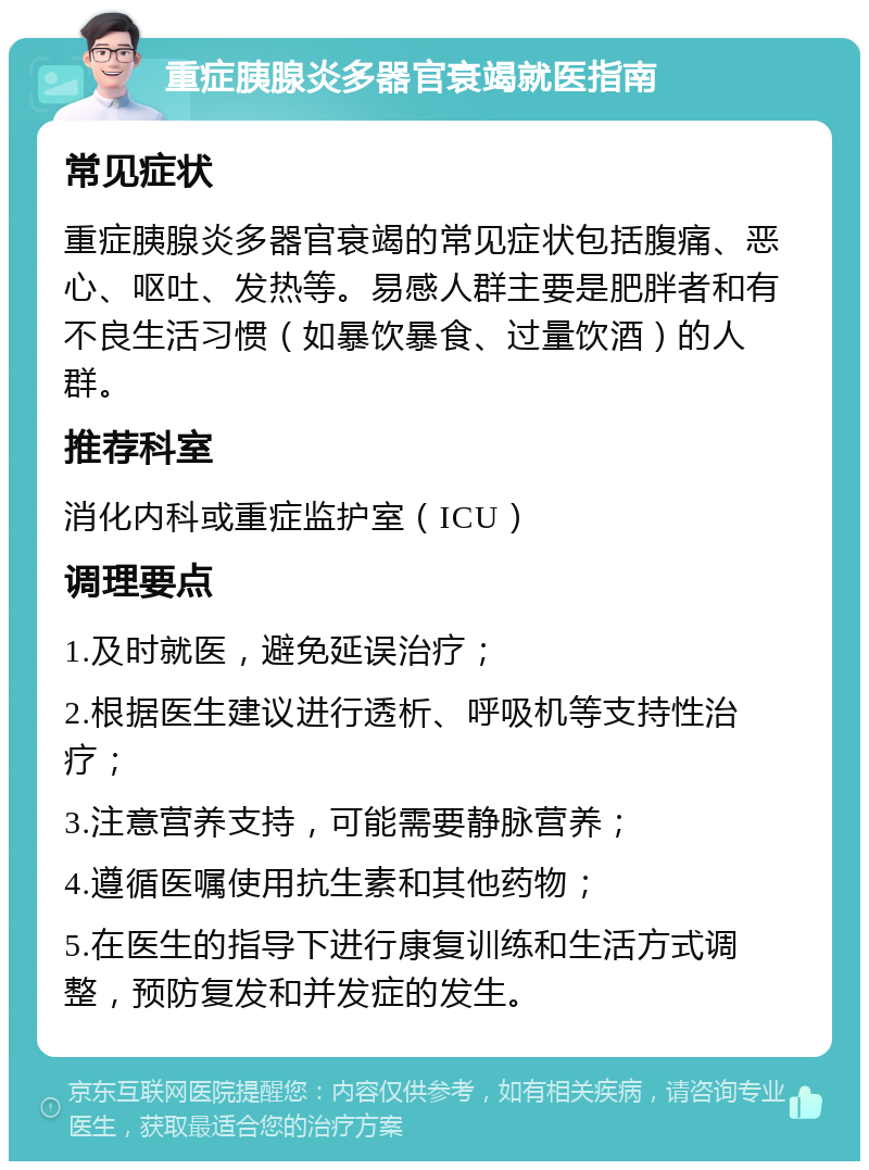 重症胰腺炎多器官衰竭就医指南 常见症状 重症胰腺炎多器官衰竭的常见症状包括腹痛、恶心、呕吐、发热等。易感人群主要是肥胖者和有不良生活习惯（如暴饮暴食、过量饮酒）的人群。 推荐科室 消化内科或重症监护室（ICU） 调理要点 1.及时就医，避免延误治疗； 2.根据医生建议进行透析、呼吸机等支持性治疗； 3.注意营养支持，可能需要静脉营养； 4.遵循医嘱使用抗生素和其他药物； 5.在医生的指导下进行康复训练和生活方式调整，预防复发和并发症的发生。