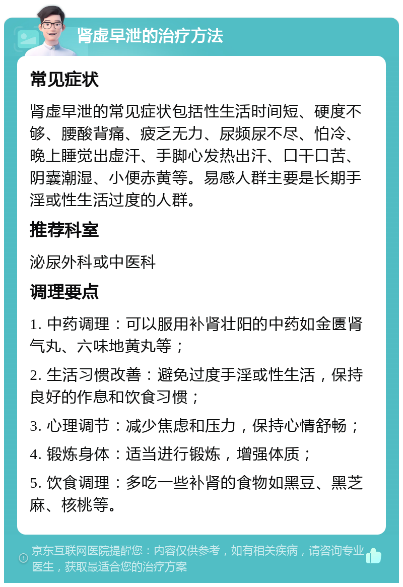 肾虚早泄的治疗方法 常见症状 肾虚早泄的常见症状包括性生活时间短、硬度不够、腰酸背痛、疲乏无力、尿频尿不尽、怕冷、晚上睡觉出虚汗、手脚心发热出汗、口干口苦、阴囊潮湿、小便赤黄等。易感人群主要是长期手淫或性生活过度的人群。 推荐科室 泌尿外科或中医科 调理要点 1. 中药调理：可以服用补肾壮阳的中药如金匮肾气丸、六味地黄丸等； 2. 生活习惯改善：避免过度手淫或性生活，保持良好的作息和饮食习惯； 3. 心理调节：减少焦虑和压力，保持心情舒畅； 4. 锻炼身体：适当进行锻炼，增强体质； 5. 饮食调理：多吃一些补肾的食物如黑豆、黑芝麻、核桃等。