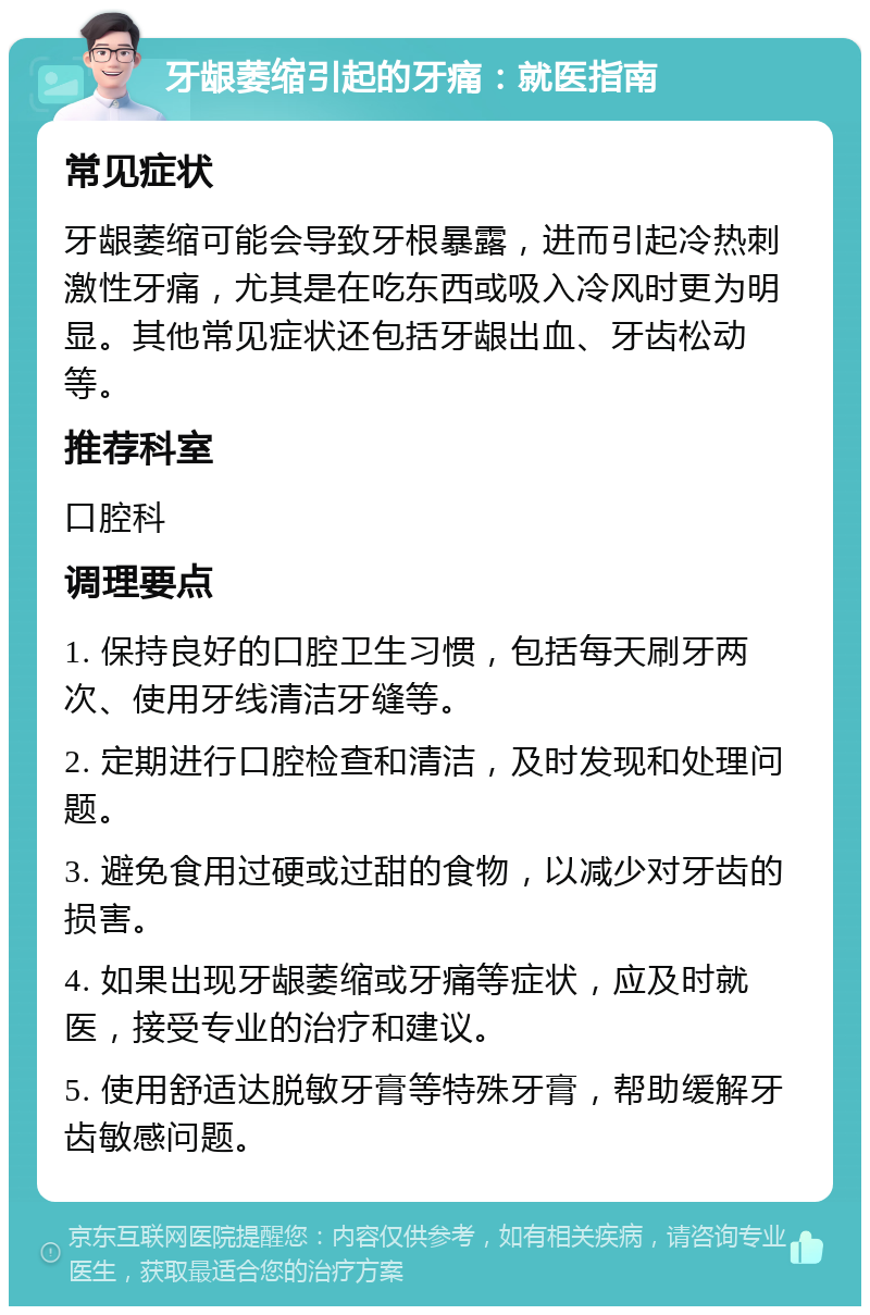 牙龈萎缩引起的牙痛：就医指南 常见症状 牙龈萎缩可能会导致牙根暴露，进而引起冷热刺激性牙痛，尤其是在吃东西或吸入冷风时更为明显。其他常见症状还包括牙龈出血、牙齿松动等。 推荐科室 口腔科 调理要点 1. 保持良好的口腔卫生习惯，包括每天刷牙两次、使用牙线清洁牙缝等。 2. 定期进行口腔检查和清洁，及时发现和处理问题。 3. 避免食用过硬或过甜的食物，以减少对牙齿的损害。 4. 如果出现牙龈萎缩或牙痛等症状，应及时就医，接受专业的治疗和建议。 5. 使用舒适达脱敏牙膏等特殊牙膏，帮助缓解牙齿敏感问题。