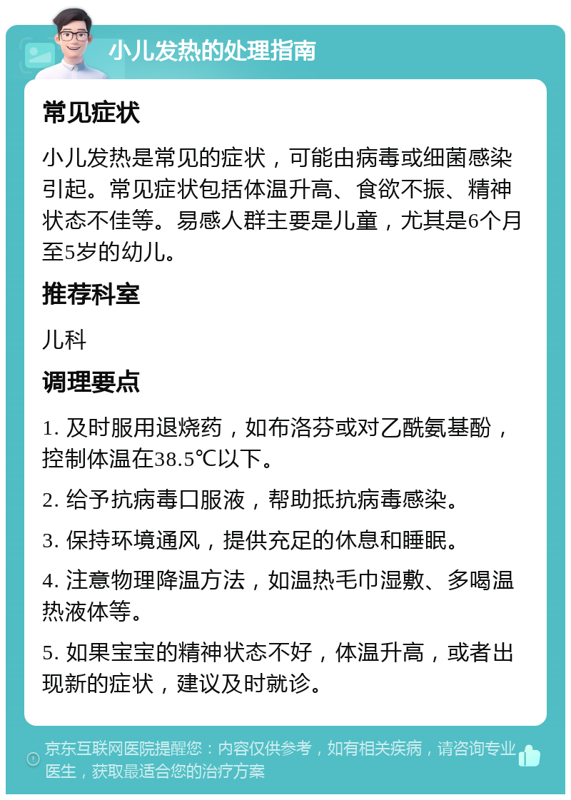 小儿发热的处理指南 常见症状 小儿发热是常见的症状，可能由病毒或细菌感染引起。常见症状包括体温升高、食欲不振、精神状态不佳等。易感人群主要是儿童，尤其是6个月至5岁的幼儿。 推荐科室 儿科 调理要点 1. 及时服用退烧药，如布洛芬或对乙酰氨基酚，控制体温在38.5℃以下。 2. 给予抗病毒口服液，帮助抵抗病毒感染。 3. 保持环境通风，提供充足的休息和睡眠。 4. 注意物理降温方法，如温热毛巾湿敷、多喝温热液体等。 5. 如果宝宝的精神状态不好，体温升高，或者出现新的症状，建议及时就诊。