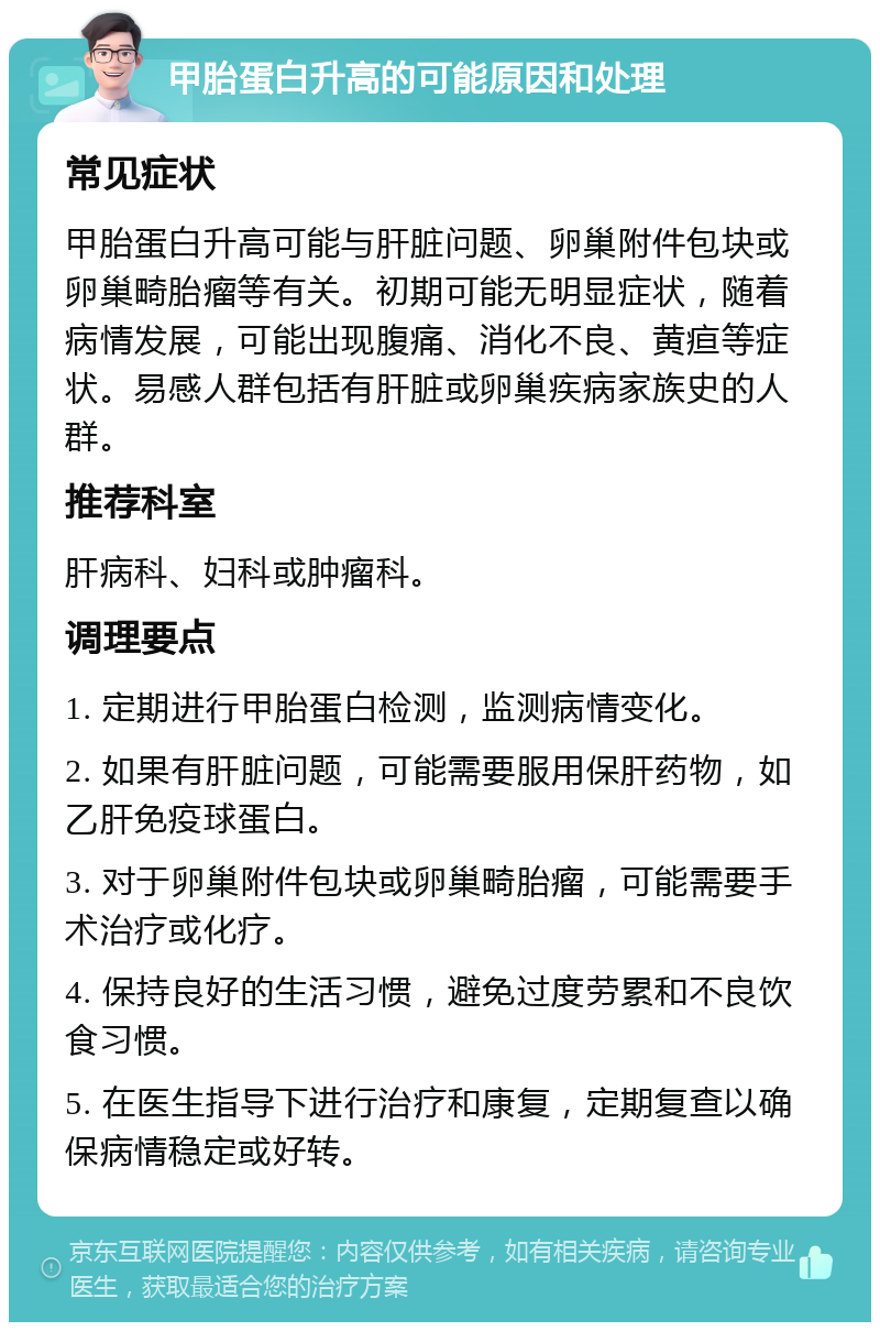 甲胎蛋白升高的可能原因和处理 常见症状 甲胎蛋白升高可能与肝脏问题、卵巢附件包块或卵巢畸胎瘤等有关。初期可能无明显症状，随着病情发展，可能出现腹痛、消化不良、黄疸等症状。易感人群包括有肝脏或卵巢疾病家族史的人群。 推荐科室 肝病科、妇科或肿瘤科。 调理要点 1. 定期进行甲胎蛋白检测，监测病情变化。 2. 如果有肝脏问题，可能需要服用保肝药物，如乙肝免疫球蛋白。 3. 对于卵巢附件包块或卵巢畸胎瘤，可能需要手术治疗或化疗。 4. 保持良好的生活习惯，避免过度劳累和不良饮食习惯。 5. 在医生指导下进行治疗和康复，定期复查以确保病情稳定或好转。