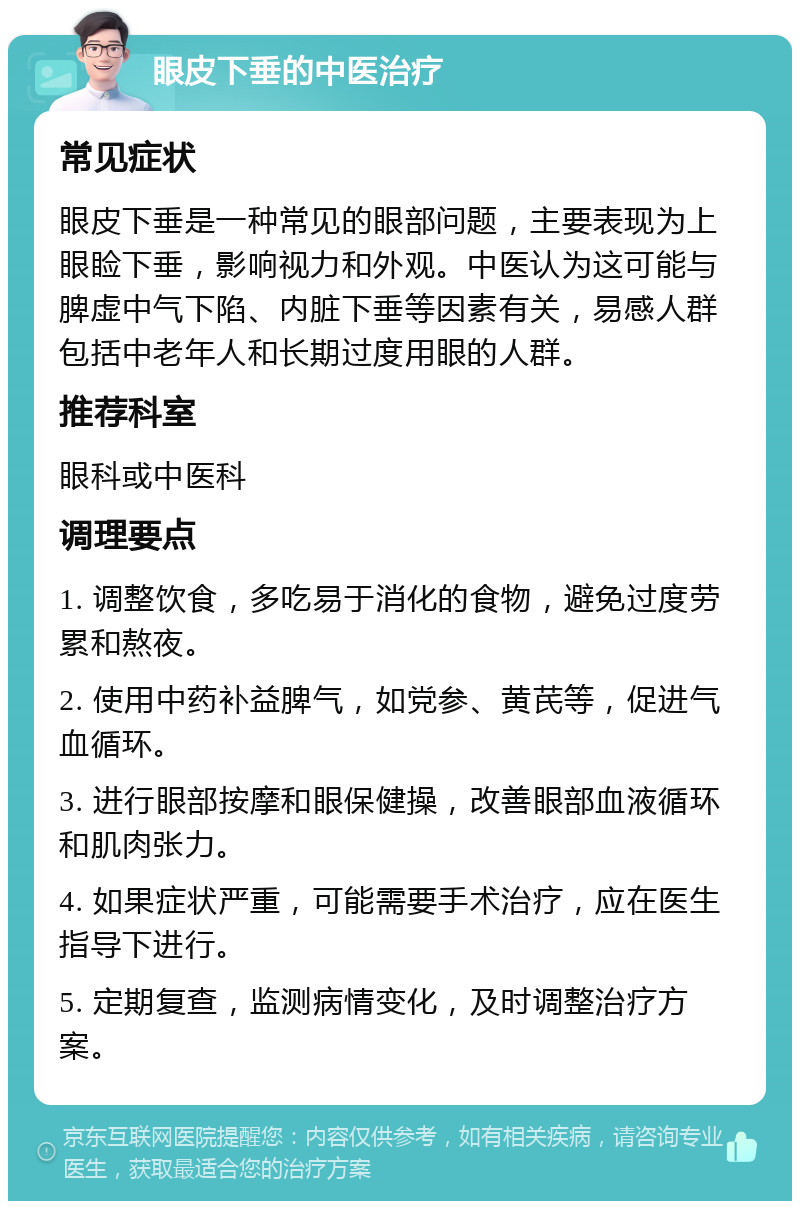 眼皮下垂的中医治疗 常见症状 眼皮下垂是一种常见的眼部问题，主要表现为上眼睑下垂，影响视力和外观。中医认为这可能与脾虚中气下陷、内脏下垂等因素有关，易感人群包括中老年人和长期过度用眼的人群。 推荐科室 眼科或中医科 调理要点 1. 调整饮食，多吃易于消化的食物，避免过度劳累和熬夜。 2. 使用中药补益脾气，如党参、黄芪等，促进气血循环。 3. 进行眼部按摩和眼保健操，改善眼部血液循环和肌肉张力。 4. 如果症状严重，可能需要手术治疗，应在医生指导下进行。 5. 定期复查，监测病情变化，及时调整治疗方案。