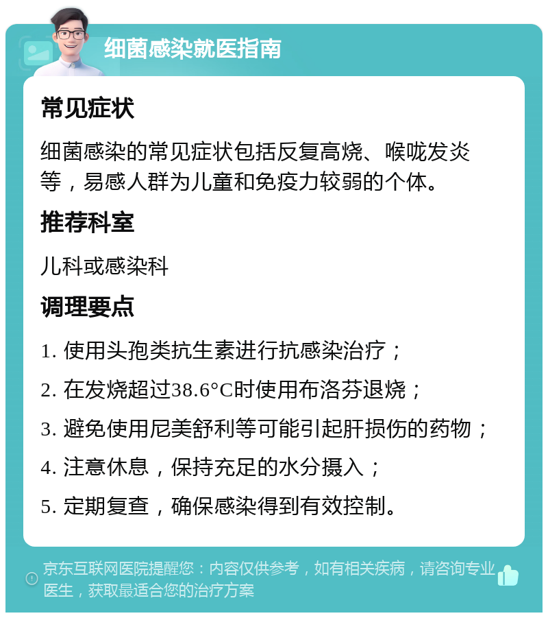 细菌感染就医指南 常见症状 细菌感染的常见症状包括反复高烧、喉咙发炎等，易感人群为儿童和免疫力较弱的个体。 推荐科室 儿科或感染科 调理要点 1. 使用头孢类抗生素进行抗感染治疗； 2. 在发烧超过38.6°C时使用布洛芬退烧； 3. 避免使用尼美舒利等可能引起肝损伤的药物； 4. 注意休息，保持充足的水分摄入； 5. 定期复查，确保感染得到有效控制。