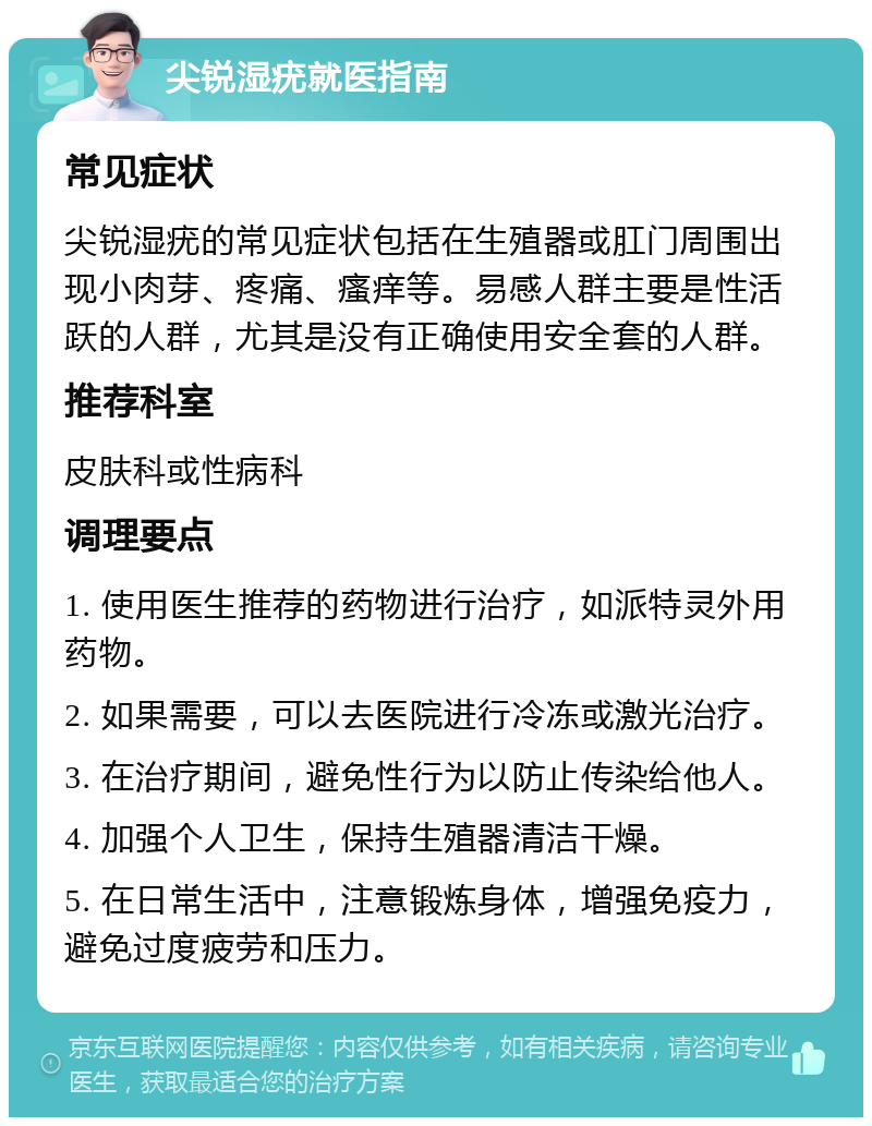 尖锐湿疣就医指南 常见症状 尖锐湿疣的常见症状包括在生殖器或肛门周围出现小肉芽、疼痛、瘙痒等。易感人群主要是性活跃的人群，尤其是没有正确使用安全套的人群。 推荐科室 皮肤科或性病科 调理要点 1. 使用医生推荐的药物进行治疗，如派特灵外用药物。 2. 如果需要，可以去医院进行冷冻或激光治疗。 3. 在治疗期间，避免性行为以防止传染给他人。 4. 加强个人卫生，保持生殖器清洁干燥。 5. 在日常生活中，注意锻炼身体，增强免疫力，避免过度疲劳和压力。