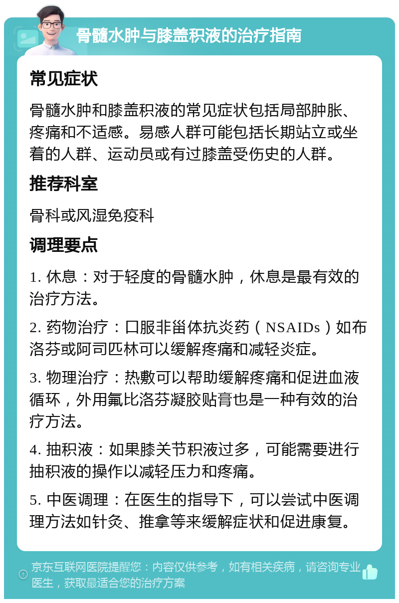 骨髓水肿与膝盖积液的治疗指南 常见症状 骨髓水肿和膝盖积液的常见症状包括局部肿胀、疼痛和不适感。易感人群可能包括长期站立或坐着的人群、运动员或有过膝盖受伤史的人群。 推荐科室 骨科或风湿免疫科 调理要点 1. 休息：对于轻度的骨髓水肿，休息是最有效的治疗方法。 2. 药物治疗：口服非甾体抗炎药（NSAIDs）如布洛芬或阿司匹林可以缓解疼痛和减轻炎症。 3. 物理治疗：热敷可以帮助缓解疼痛和促进血液循环，外用氟比洛芬凝胶贴膏也是一种有效的治疗方法。 4. 抽积液：如果膝关节积液过多，可能需要进行抽积液的操作以减轻压力和疼痛。 5. 中医调理：在医生的指导下，可以尝试中医调理方法如针灸、推拿等来缓解症状和促进康复。